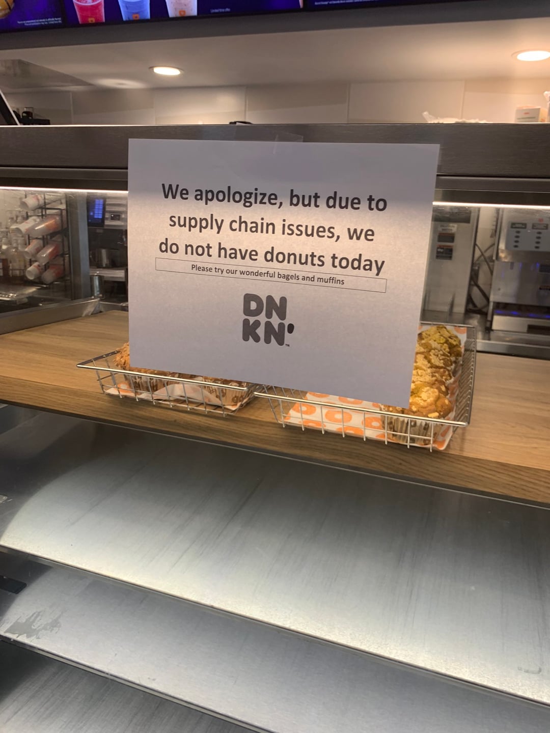 We apologize, but due to supply chain issues, we do not have donuts today Please try our wonderful bagels and muffins DN KN