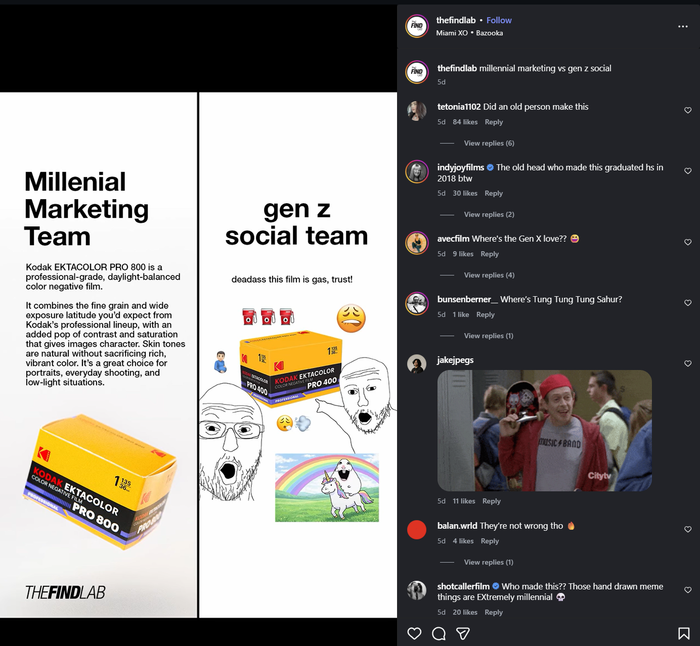 FIND FIND thefindlab ⚫ Follow Miami XO • Bazooka thefindlab millennial marketing vs gen z social 5d gen z social team Millenial Marketing Team Kodak EKTACOLOR PRO 800 is a professional-grade, daylight-balanced color negative film. It combines the fine grain and wide exposure latitude you'd expect from Kodak's professional lineup, with an added pop of contrast and saturation that gives images character. Skin tones are natural without sacrificing rich, vibrant color. It's a great choice for portraits, everyday shooting, and low-light situations. deadass this film is gas, trust! EXTACOLOR PRO 400 KODAK EKTACOLOR COLOR NEGATIVE FILM PRO 400 tetonia1102 Did an old person make this 5d 84 likes Reply View replies (6) indyjoyfilms The old head who made this graduated hs in 2018 btw 5d 30 likes Reply View replies (2) avecfilm Where's the Gen X love?? → 5d 9 likes Reply View replies (4) bunsenberner Where's Tung Tung Tung Sahur? 5d 1 like Reply View replies (1) 195 jakejpegs 1135 36... KODAK EKTACOLOR COLOR NEGATIVE FILM PROFESSIONAL PRO 800 THEFINDLAB PROM music BAND Cityty 5d 11 likes Reply balan.wrld They're not wrong tho 5d 4 likes Reply View replies (1) shotcallerfilm ❤ Who made this?? Those hand drawn meme things are Extremely millennial 5d 20 likes Reply от Σ 3
