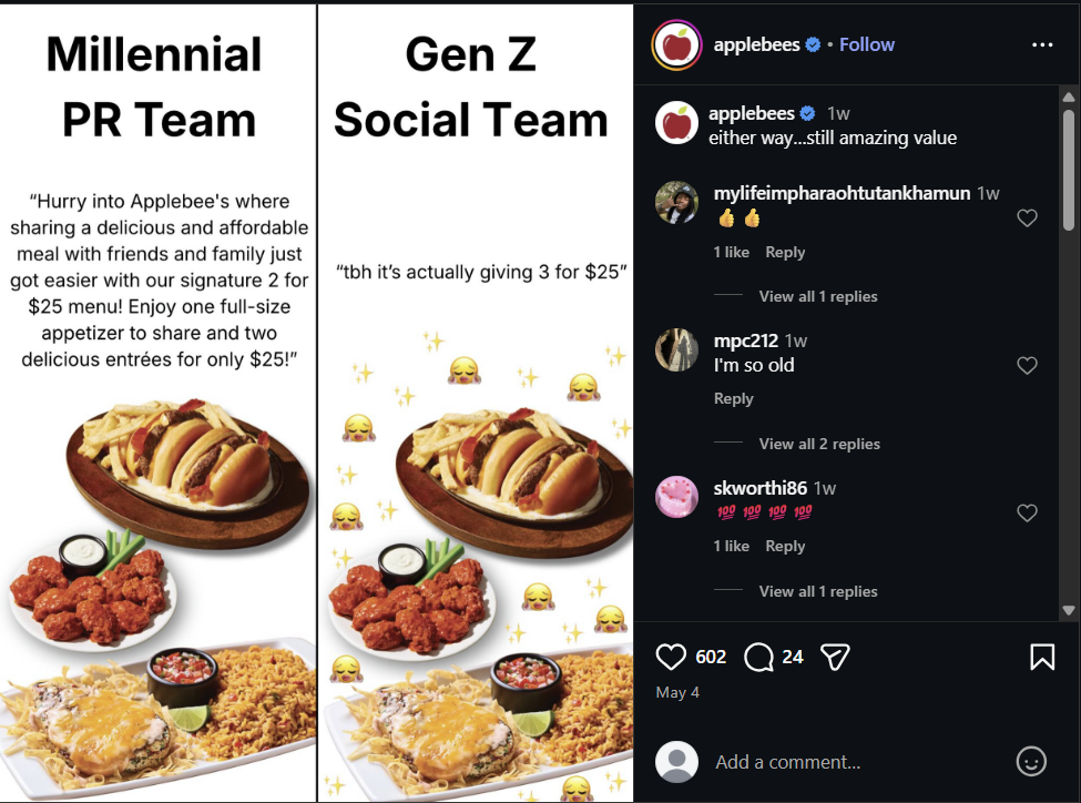 Millennial PR Team "Hurry into Applebee's where sharing a delicious and affordable meal with friends and family just got easier with our signature 2 for $25 menu! Enjoy one full-size appetizer to share and two delicious entrées for only $25!" Gen Z Social Team "tbh it's actually giving 3 for $25" applebees ⚫ Follow applebees ❤1w either way...still amazing value mylifeimpharaohtutankhamun 1w 6 6 1 like Reply View all 1 replies mpc212 1w I'm so old Reply View all 2 replies skworthi86 1w 100 100 100 100 1 like Reply May 4 View all 1 replies 602 24 Add a comment... Σ
