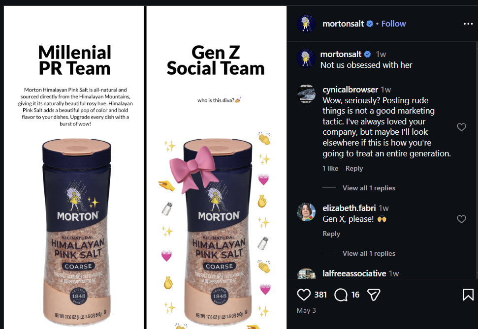 mortonsalt ❤• Follow Millenial PR Team Gen Z Social Team Morton Himalayan Pink Salt is all-natural and sourced directly from the Himalayan Mountains, giving it its naturally beautiful rosy hue. Himalayan Pink Salt adds a beautiful pop of color and bold flavor to your dishes. Upgrade every dish with a burst of wow! who is this diva? MORTON ALL-NATURAL HIMALAYAN PINK SALT COARSE HSSAT DOES NOT SUPPLIE ANECESSARY NUTRIENT TRUSTED 1848 NET WT 17.602 (1 LB 1.602) 500g MORTON ALL-NATURAL HIMALAYAN PINK SALT COARSE THE SALT DOES NOT SUPELVICE ANECESSARY NUTHENT RUCTED 1848 NET WT 17.6 02 (1 LB 1.602) 500 May 3 mortonsalt❤ 1w Not us obsessed with her cynicalbrowser 1w Wow, seriously? Posting rude things is not a good marketing tactic. I've always loved your company, but maybe I'll look elsewhere if this is how you're going to treat an entire generation. 1 like Reply View all 1 replies elizabeth.fabri 1w Gen X, please! * Reply View all 1 replies lalfreeassociative 1w 381 16 Σ
