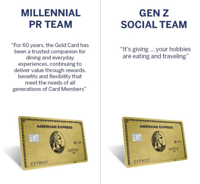 MILLENNIAL PR TEAM "For 60 years, the Gold Card has been a trusted companion for dining and everyday experiences, continuing to deliver value through rewards, benefits and flexibility that meet the needs of all generations of Card Members" GEN Z SOCIAL TEAM "It's giving... your hobbies are eating and traveling" AMERICAN EXPRESS CFFROST 09 7997 AMERICAN EXPRESS CFFROST 09 7997