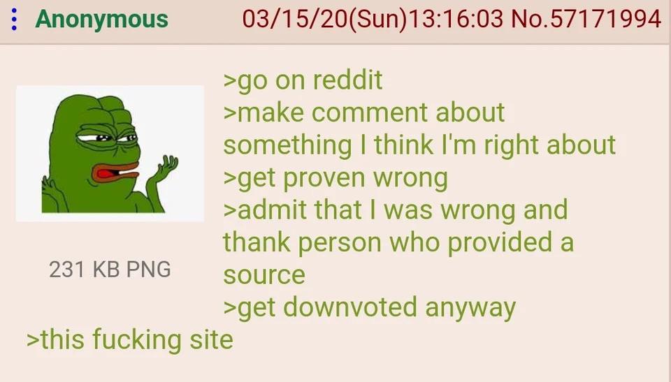 : Anonymous 231 KB PNG 03/15/20(Sun)13:16:03 No.57171994 >go on reddit >make comment about something I think I'm right about >get proven wrong >admit that I was wrong and thank person who provided a source >get downvoted anyway >this f------ site