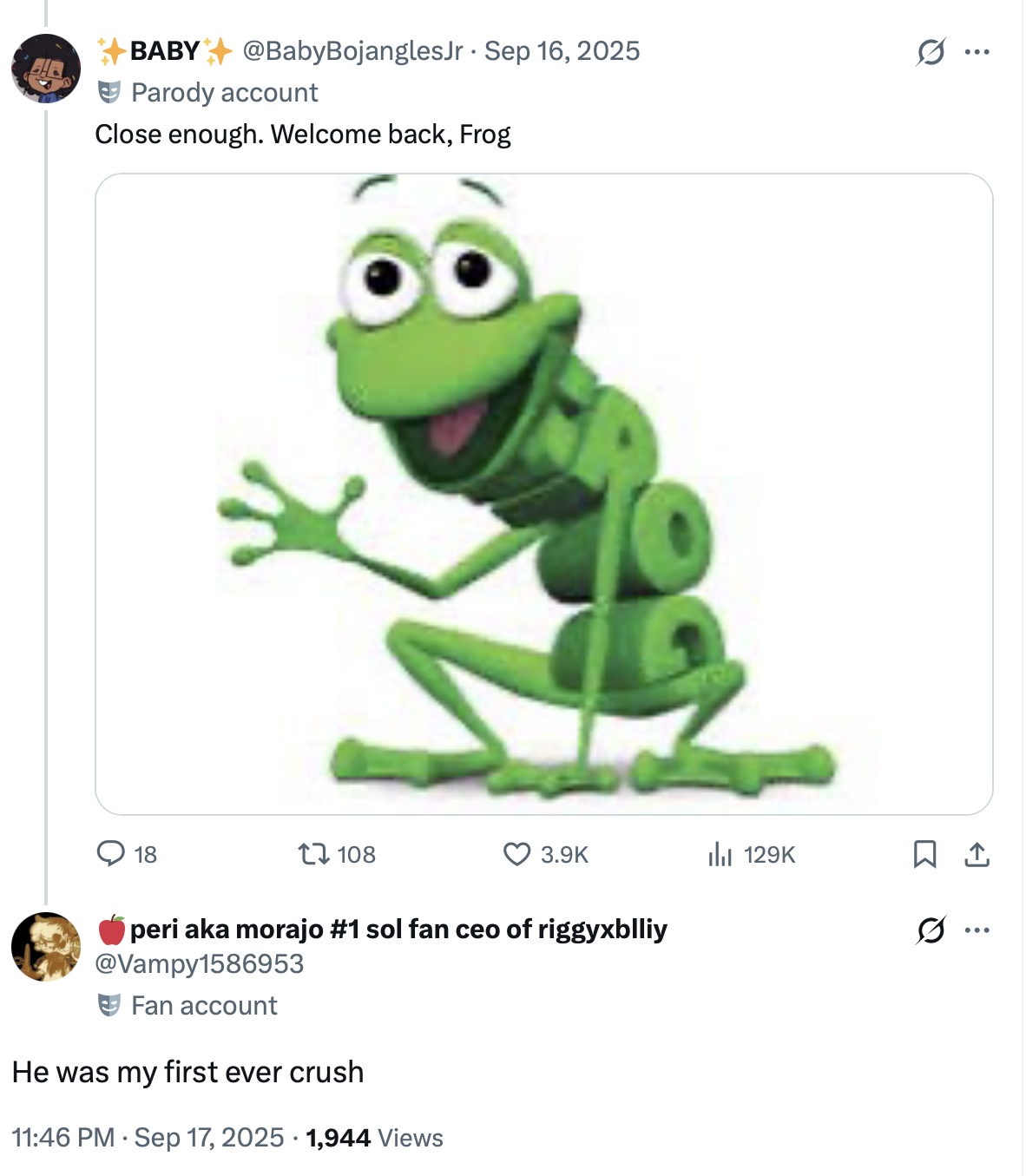 BABY @BabyBojangles Jr. Sep 16, 2025 Parody account Close enough. Welcome back, Frog Σ Q 18 108 3.9K Il 129K peri aka morajo #1 sol fan ceo of riggyxblliy @Vampy1586953 Fan account He was my first ever crush 11:46 PM Sep 17, 2025 1,944 Views <] 0