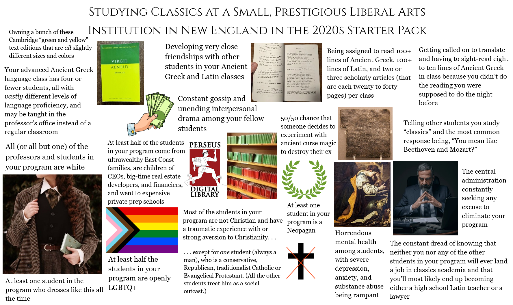 Owning a bunch of these STUDYING CLASSICS AT A SMALL, PRESTIGIOUS LIBERAL ARTS INSTITUTION IN NEW ENGLAND IN THE 2020S STARTER PACK Cambridge "green and yellow" text editions that are all slightly different sizes and colors Your advanced Ancient Greek language class has four or fewer students, all with vastly different levels of language proficiency, and may be taught in the professor's office instead of a regular classroom All (or all but one) of the professors and students in your program are white C At least one student in the CAMBRIDGE GREEK AND LATIN CLASSICS VIRGIL AENEID BOOK IX Developing very close friendships with other students in your Ancient Greek and Latin classes Constant gossip and unending interpersonal drama among your fellow students At least half of the students in your program come from ultrawealthy East Coast families, are children of CEOs, big-time real estate developers, and financiers, and went to expensive private prep schools At least half the students in your program are openly program who dresses like this all LGBTQ+ the time PERSEUS DIGITAL LIBRARY Most of the students in your program are not Christian and have a traumatic experience with or strong aversion to Christianity. .. ... except for one student (always a man), who is a conservative, Republican, traditionalist Catholic or Evangelical Protestant. (All the other students treat him as a social outcast.) Being assigned to read 100+ lines of Ancient Greek, 100+ lines of Latin, and two or three scholarly articles (that are each twenty to forty pages) per class 50/50 chance that someone decides to experiment with ancient curse magic to destroy their ex At least one student in your program is a Neopagan + Horrendous mental health among students, with severe depression, anxiety, and substance abuse being rampant Getting called on to translate and having to sight-read eight to ten lines of Ancient Greek in class because you didn't do the reading you were supposed to do the night before Telling other students you study "classics" and the most common response being, "You mean like Beethoven and Mozart?" The central administration constantly seeking any excuse to eliminate your program The constant dread of knowing that neither you nor any of the other students in your program will ever land a job in classics academia and that you'll most likely end up becoming either a high school Latin teacher or a lawyer