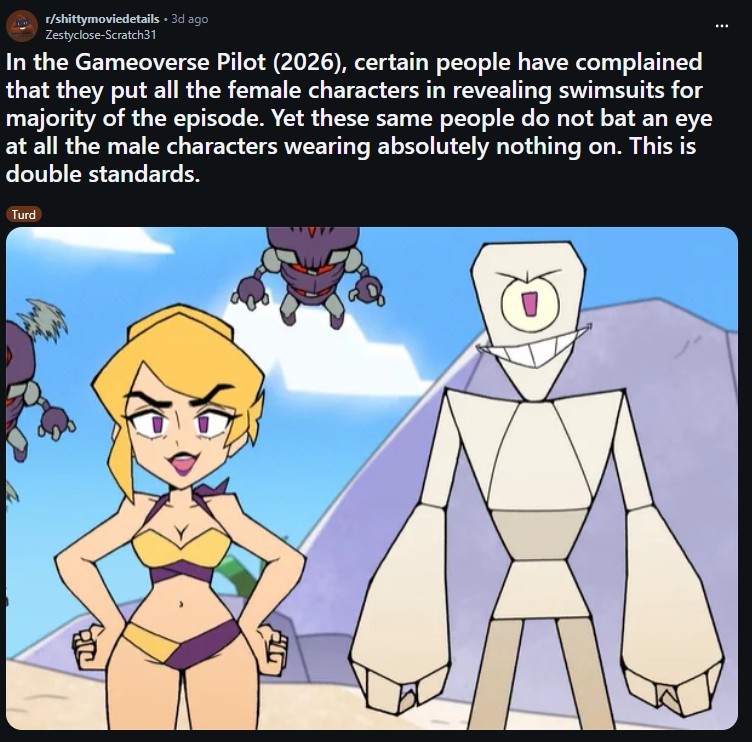 r/shittymoviedetails • 3d ago Zestyclose-Scratch31 In the Gameoverse Pilot (2026), certain people have complained that they put all the female characters in revealing swimsuits for majority of the episode. Yet these same people do not bat an eye at all the male characters wearing absolutely nothing on. This is double standards. Turd