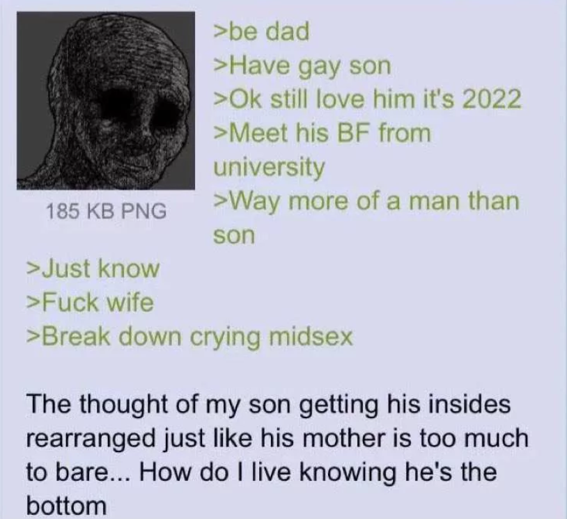 185 KB PNG >be dad >Have gay son >Ok still love him it's 2022 >Meet his BF from university >Way more of a man than son >Just know >F--- wife >Break down crying midsex The thought of my son getting his insides rearranged just like his mother is too much to bare... How do I live knowing he's the bottom