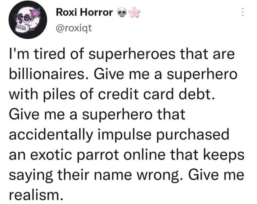 Roxi Horror @roxiqt I'm tired of superheroes that are billionaires. Give me a superhero with piles of credit card debt. Give me a superhero that accidentally impulse purchased an exotic parrot online that keeps saying their name wrong. Give me realism.