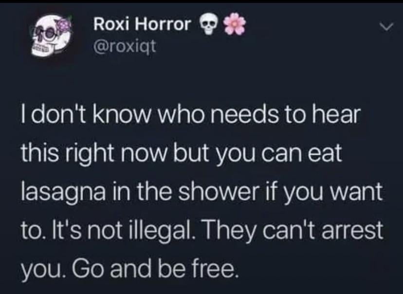 Roxi Horror *** @roxiqt I don't know who needs to hear this right now but you can eat lasagna in the shower if you want to. It's not illegal. They can't arrest you. Go and be free.