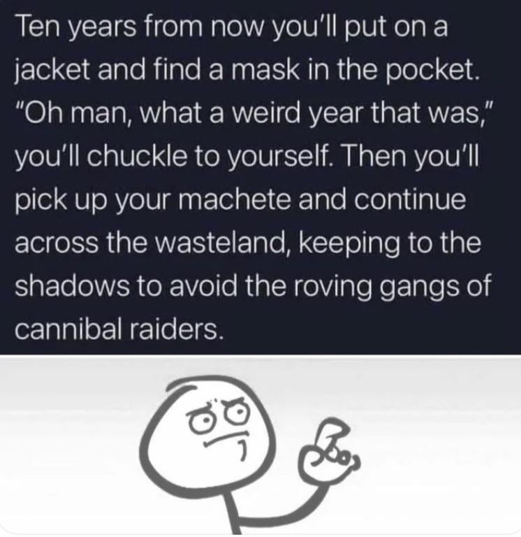Ten years from now you'll put on a jacket and find a mask in the pocket. "Oh man, what a weird year that was," you'll chuckle to yourself. Then you'll pick up your machete and continue across the wasteland, keeping to the shadows to avoid the roving gangs of cannibal raiders.