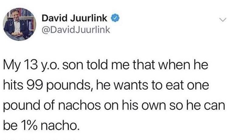 David Juurlink @DavidJuurlink My 13 y.o. son told me that when he hits 99 pounds, he wants to eat one pound of nachos on his own so he can be 1% nacho.