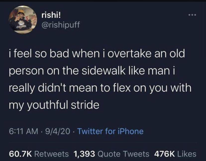 rishi! @rishipuff i feel so bad when i overtake an old person on the sidewalk like man i really didn't mean to flex on you with my youthful stride 6:11 AM · 9/4/20⚫ Twitter for iPhone 60.7K Retweets 1,393 Quote Tweets 476K Likes