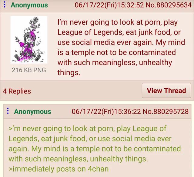 Anonymous 216 KB PNG 06/17/22(Fri)15:32:52 No.880295634 I'm never going to look at p---, play League of Legends, eat junk food, or use social media ever again. My mind is a temple not to be contaminated with such meaningless, unhealthy things. 4 Replies Anonymous View Thread 06/17/22(Fri)15:36:22 No.880295728 >'m never going to look at p---, play League of Legends, eat junk food, or use social media ever again. My mind is a temple not to be contaminated with such meaningless, unhealthy things. >immediately posts on 4chan