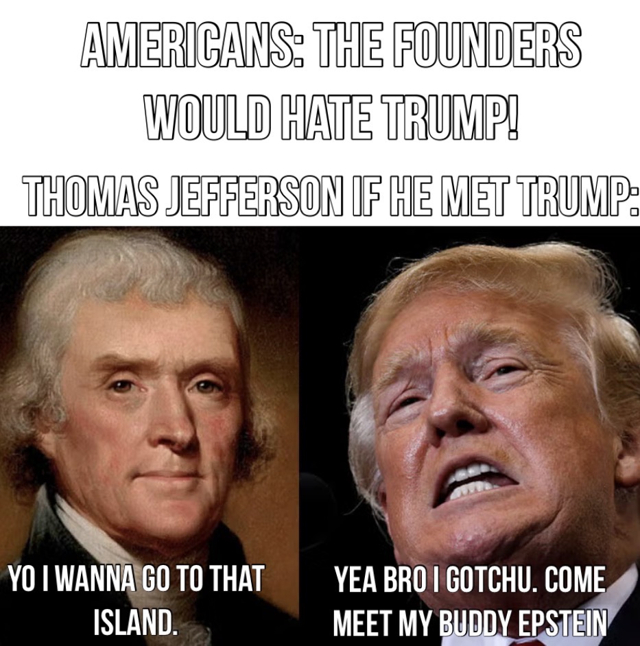 AMERICANS: THE FOUNDERS WOULD HATE TRUMP! THOMAS JEFFERSON IF HE MET TRUMP: YO I WANNA GO TO THAT ISLAND. YEA BRO I GOTCHU. COME MEET MY BUDDY EPSTEIN