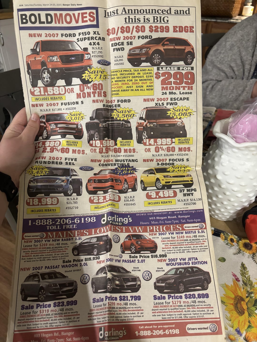 A14 Saturday/Sunday, March 24-25, 2007, Bangor Daily News BOLDMOVES Just Announced and this is BIG NEW 2007 FORD F150 XL $0/$0/$0 $299 EDGE SUPERCAB 4X4 M.S.R.P. NEW 2007 FORD EDGE SE $27,295 FWD #352692 Ford Save $5,715 $21,580 OR 0%/60 MONTHS INCLUDES REBATES NEW 2007 FUSION S M.S.R.P. $17,995 #352350 Save $3,015 M.S.R.P. $26,995 #352592 VEHICLE PRICE, TAX AND ALL FEES INCLUDED IN LEASE, NO SECURITY DEPOSIT. $299 A MONTH FOR 24 MONTHS. ZERO, ZERO, ZERO OUT OF POCKET. JUST SIGN AND DRIVE AWAY IN AN ALL NEW EDGE. NEW 2007 FORD RANGERM Save $3.560 LEASE FOR $299 MONTH 24 Mo. Lease NEW 2007 ESCAPE XLS FWD Save $5,085 14,980 INCLUDES REBATES $10,980 1 INCLUDES REBATES OR 2.9%/60 MOS, OR 0.9%/60 MOS. NEW 2007 FIVE HUNDRED SEL Save $3,433 Ford M.S.R.P. $14,540⚫ #352660 NEW 2006 MUSTANG CONVERTIBLE Save INCLUDES $14,995- REBATES OR 0%/60 MOS. M.S.R.P. $20,080 ⚫ #352456 NEW 2007 FOCUS S 3-DOOR Save 4,635 $18,999 INCLUDES REBATES Above pe Include FMCC bonus cash andiar M.S.R.P. $23,785 $22,599 #352710 INCLUDES REBATES M.S.R.P. $30,445 #351645 1-888-206-6198 TOLL FREE Jarling's FORD $9,495 37 MPG INCLUDES REBATES HWY M.S.R.P. $14,130 #352700 loancing 126.87 per the BROWSE OUR INVENTORY AT: www.darlings.com 403 Hogan Road, Bangor Hours: Mon.-Fri. 8am-7pm; Sat. 9am-6pm Crthern wondMAINE'S LOWEST VW PRICES NEW 2007 VW NEW RABBIT 2.5L Lease for $269 mo./48 mos. 591198 FIRST PAYMENT OF $209 DUE AT SIGNING and no security It required to qualified buyers (tax, ddle, documentation and arbitration fees Included) 40,000 miles included, 20 per mile over that. Subject to credit approval. Option to purchase at lease end for $8,440. Offer expires 3/31/07 Sale Price $15,930 NEW 2007 PASSAT WAGON 2.0L Stock# 591057 Drivers wonted NEW 2007 VW NEW BEETLE 2.5L 591156 Lease for $249 mo./48 mos. FIRST PAYMENT OF $249 DUE AT SIGNING and no t required to qualified buyers (tax, secu documentation and arbitration fees Included), 40,000 miles included, 20 per mile over that. Subject to credit approval. Option to purchase at lease end for $9,439. Offer expires 3/31/07. Driven wanted Sale Price $16,999 NEW 2007 VW PASSAT 2.0T Stock #591146 NEW 2007 VW JETTA Stock #591195 WOLFSBURG EDITION Sale Price $23,999 Lease for $319 mo./48 mos. FIRST PALMENT OF $319 DUE AT SIGNING and no security d to qualified buyers (tax, tide, documentation and arbitration deposit tees Included 40.000 miles included, 25 per mia over that Subject to credit approval. Option to purchase at lease end for $11,760. Offer expires 3/31/07 403 Hogan Rd., Bangor Mon-Fri 8am-7pm; Sat. 9am-6pm Sale Price $21,799 Lease for $299 mo./48 mos. FIRST PAYMENT OF DUE AT SIGNING and no security deposit required to qualified buyers (tax, title, documentation and arbitration fees included, 40.000 miles included, 25 per mile over that. Subject to credit approval. Option to purchase at lease end for $11.124. Offer expires 3/31/07 darling's VOLKSWAGEN Sale Price $20,699 Lease for $279 mo./48 mos. FIRST PAYMENT OF $279 DUE AT SIGNING and no security deposit required to qualified buyers (tax, title, documentation and arbitration fees Included), 40,000 miles included, 20 per mile over that. Subject to credit approval. Option to purchase at lease end for $11,048. Offer expires 3/31/07 Call ahead for pre-approval 1-888-206-6198 Drivers wanted: