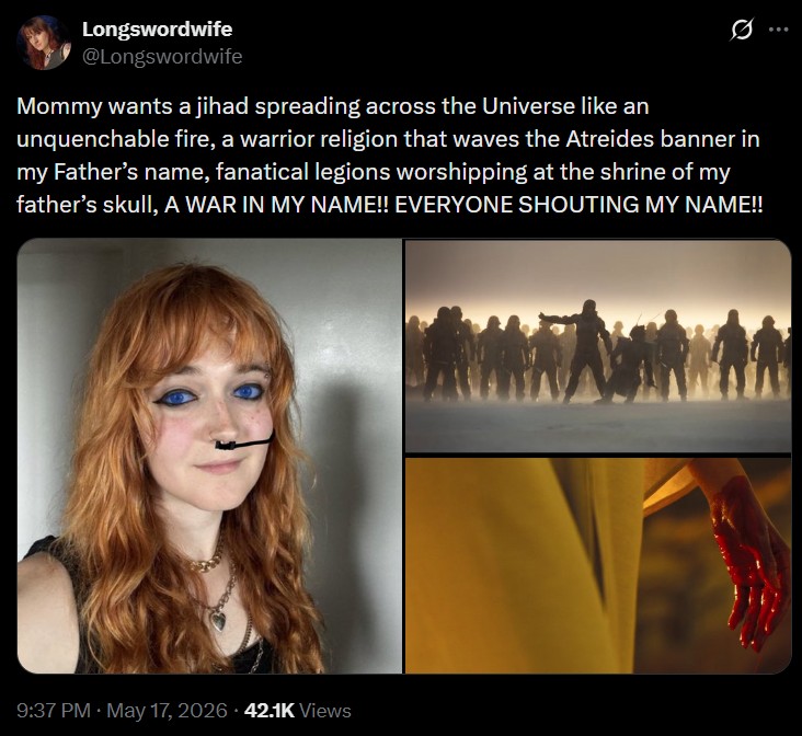 Longswordwife @Longswordwife Mommy wants a jihad spreading across the Universe like an unquenchable fire, a warrior religion that waves the Atreides banner in my Father's name, fanatical legions worshipping at the shrine of my father's skull, A WAR IN MY NAME!! EVERYONE SHOUTING MY NAME!! 9:37 PM - May 17, 2026 42.1K Views