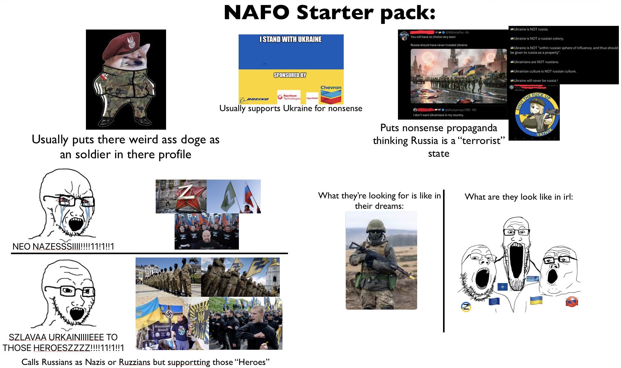 NAFO Starter pack: I STAND WITH UKRAINE SPONSORED BY Chevron NMAsiaPac 6h You will have no choice very soon Russia should have never invaded Ukraine Ukraine is NOT russia. Ukraine is NOT a russian colony. Ukraine is NOT "within russian sphere of influence, and thus should be given to russia as a property. Ukrainians are NOT russians. Ukrainian culture is NOT russian culture. Ukraine will never be russia! Usually puts there weird ass doge as an soldier in there profile BOEING Raytheon Technologies ExonMobil Usually supports Ukraine for nonsense @dhulqarnayn786-16h I don't want Ukrainians in my country. Puts nonsense propaganda thinking Russia is a "terrorist” state HUT THE F--- UP VATNIK NEO NAZESSS!!!!!!!!11!1!!1 A30B Alisanthropi Bibisinf SZLAVAA URKAINIIIIEEE TO THOSE HEROESZZZZ!!!!11!1!!1 Calls Russians as Nazis or Ruzzians but supportting those "Heroes" What they're looking for is like in their dreams: What are they look like in irl: