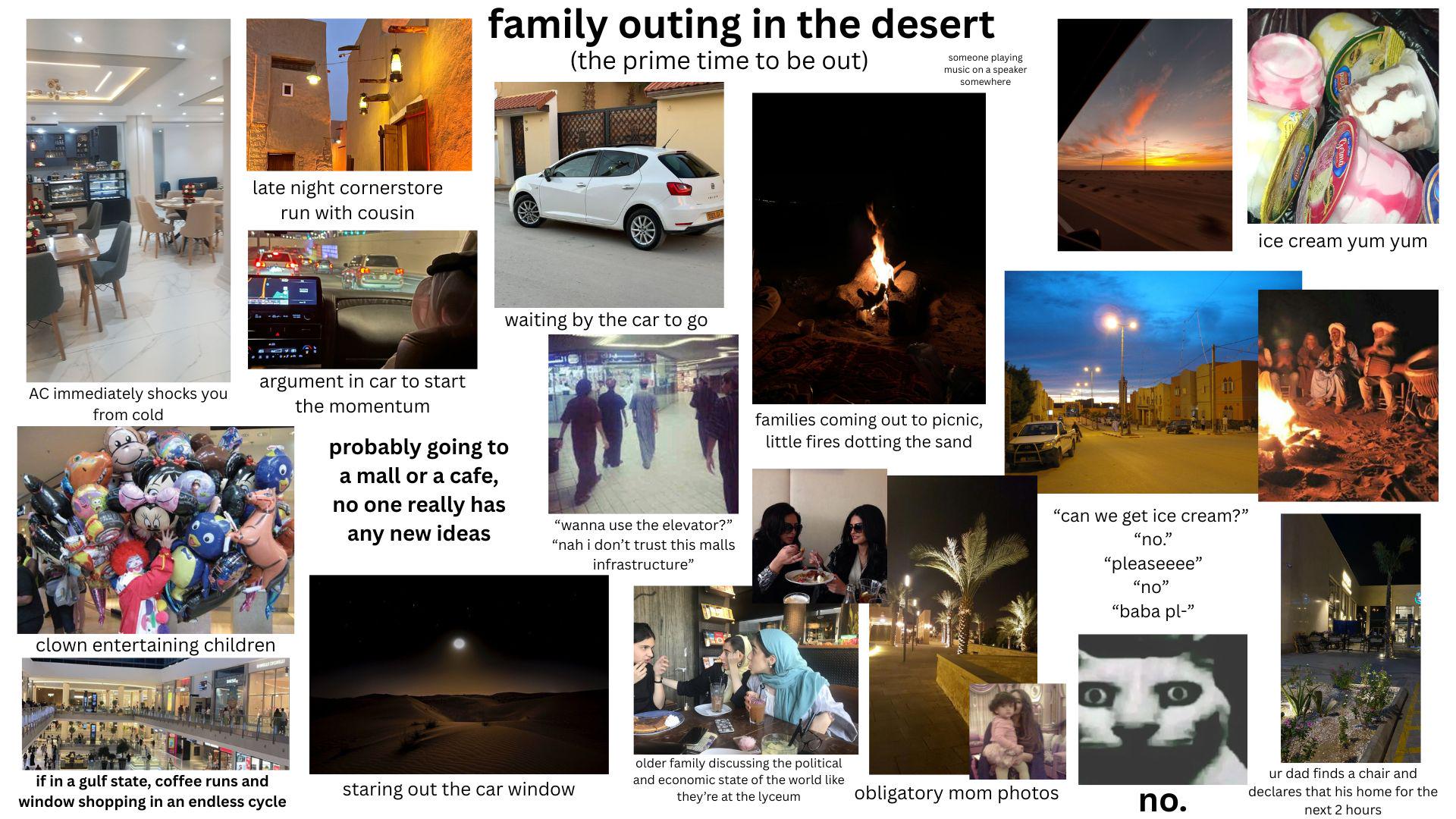 late night cornerstore run with cousin family outing in the desert (the prime time to be out) someone playing music on a speaker somewhere waiting by the car to go argument in car to start AC immediately shocks you from cold the momentum clown entertaining children if in a gulf state, coffee runs and window shopping in an endless cycle probably going to a mall or a cafe, no one really has any new ideas "wanna use the elevator?" "nah i don't trust this malls infrastructure" families coming out to picnic, little fires dotting the sand "can we get ice cream?" "no." "pleaseeee" "no" "baba pl-" staring out the car window older family discussing the political and economic state of the world like they're at the lyceum obligatory mom photos no. ice cream yum yum ur dad finds a chair and declares that his home for the next 2 hours