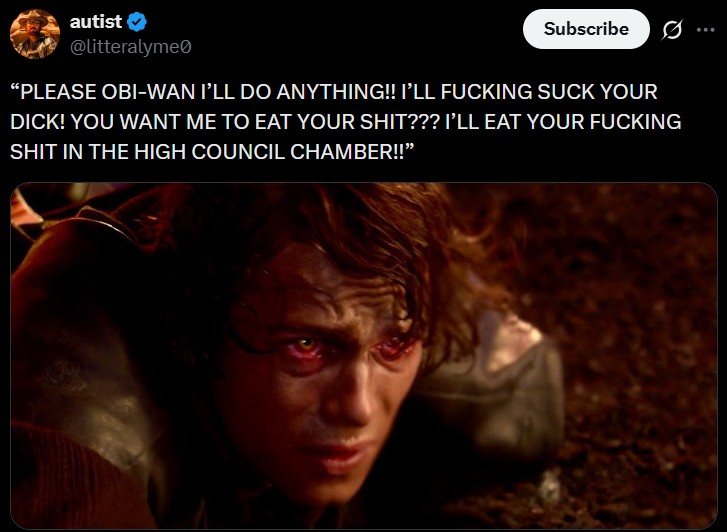 autist @litteralyme Subscribe Ø "PLEASE OBI-WAN I'LL DO ANYTHING!! I'LL F------ SUCK YOUR D---! YOU WANT ME TO EAT YOUR S---??? I'LL EAT YOUR F------ S--- IN THE HIGH COUNCIL CHAMBER!!"