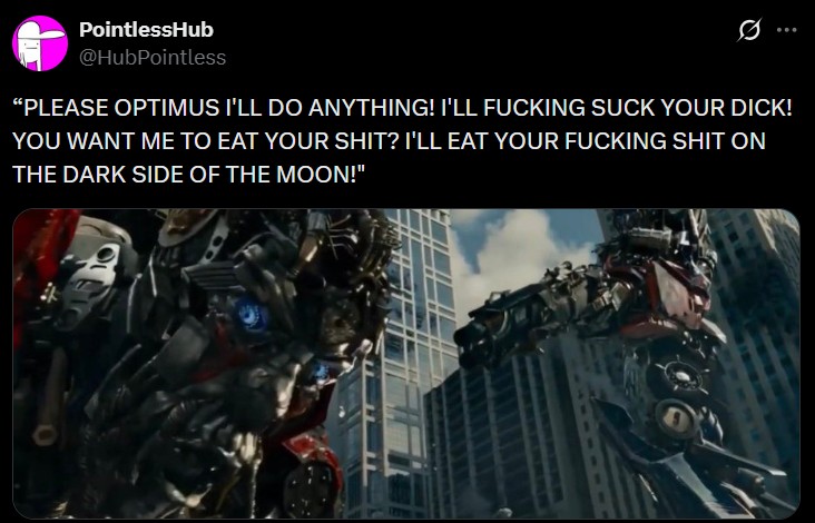 PointlessHub @HubPointless Ø "PLEASE OPTIMUS I'LL DO ANYTHING! I'LL F------ SUCK YOUR D---! YOU WANT ME TO EAT YOUR S---? I'LL EAT YOUR F------ S--- ON THE DARK SIDE OF THE MOON!"