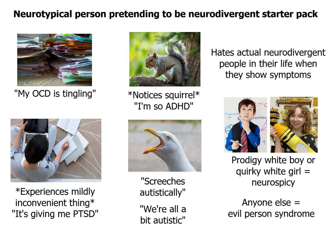 Neurotypical person pretending to be neurodivergent starter pack "My OCD is tingling" *Notices squirrel* "I'm so ADHD" *Experiences mildly inconvenient thing* "It's giving me PTSD" Hates actual neurodivergent people in their life when they show symptoms Σsinxcos "Screeches autistically" "We're all a bit autistic" Prodigy white boy or quirky white girl = neurospicy Anyone else = evil person syndrome