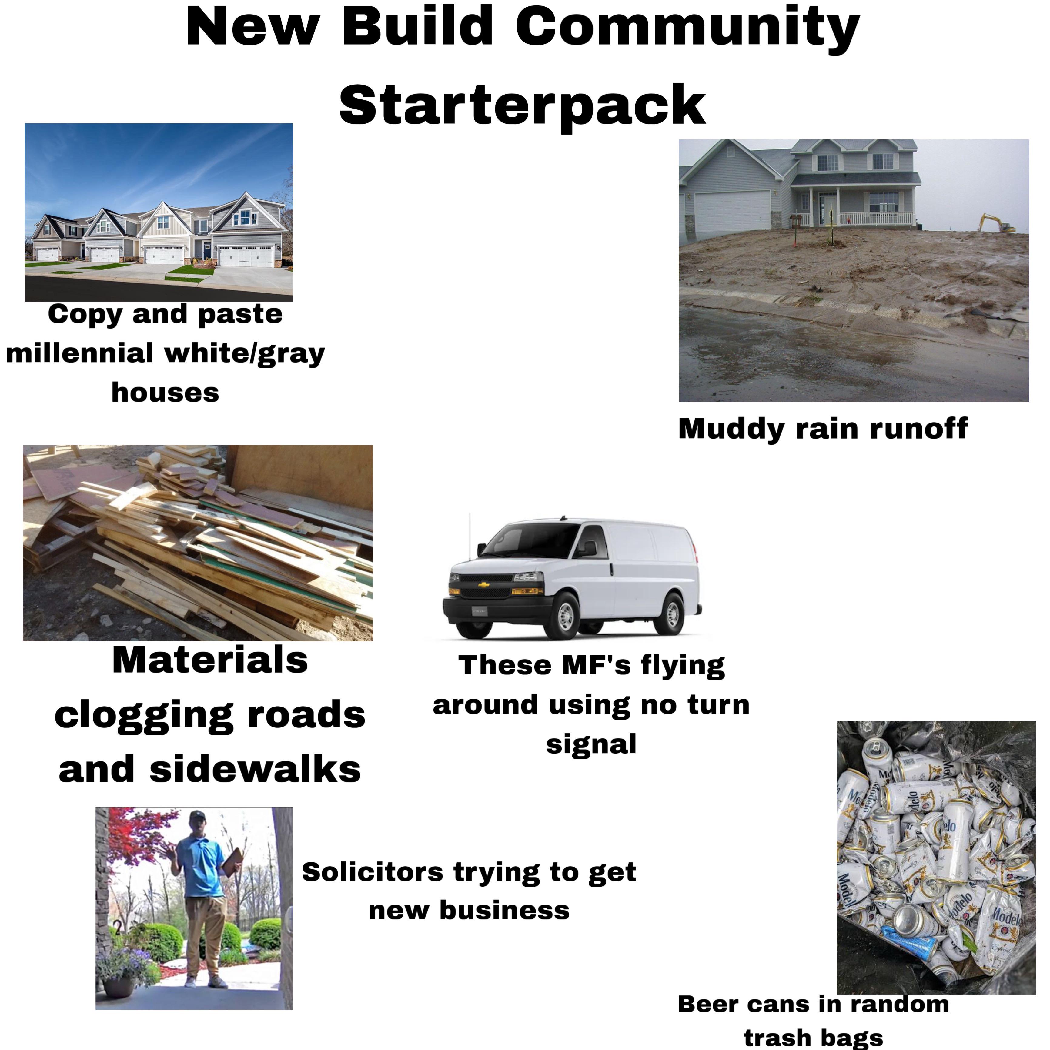 New Build Community Starterpack Copy and paste millennial white/gray houses Muddy rain runoff Materials clogging roads and sidewalks These MF's flying around using no turn signal Solicitors trying to get new business Me Modelo Mo Model odelo Mo Celo नम Modelo Beer cans in random trash bags Modele fecial