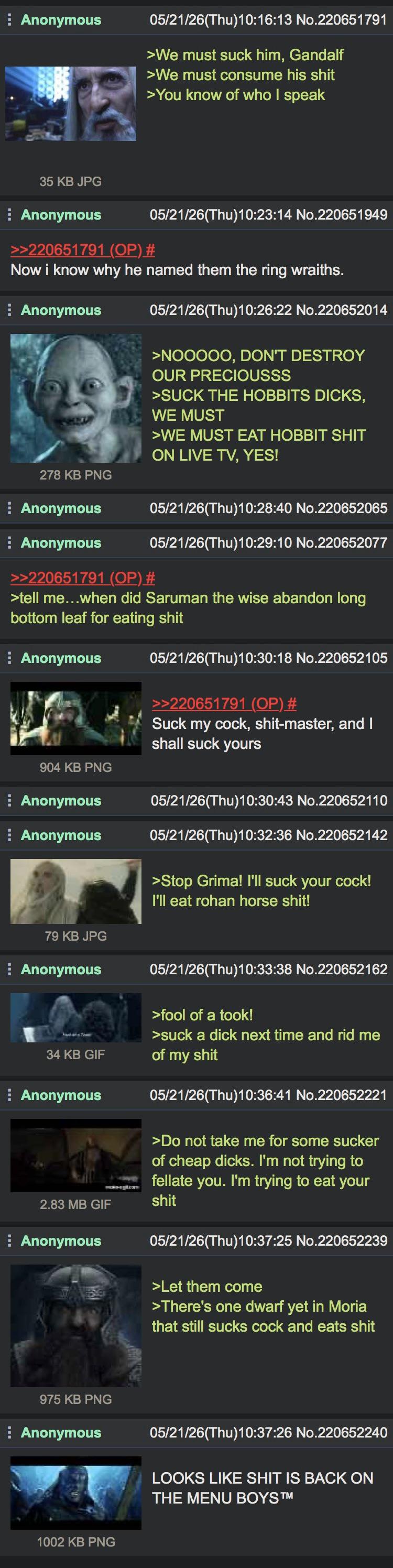 Anonymous 05/21/26(Thu)10:16:13 No.220651791 >We must suck him, Gandalf >We must consume his s--- >You know of who I speak 35 KB JPG Anonymous >>220651791 (OP) # 05/21/26(Thu)10:23:14 No.220651949 Now i know why he named them the ring wraiths. Anonymous 278 KB PNG Anonymous 05/21/26(Thu)10:26:22 No.220652014 >NOOOOO, DON'T DESTROY OUR PRECIOUSSS >SUCK THE HOBBITS D----, WE MUST >WE MUST EAT HOBBIT S--- ON LIVE TV, YES! 05/21/26(Thu)10:28:40 No.220652065 Anonymous >>220651791 (OP) # 05/21/26(Thu)10:29:10 No.220652077 >tell me...when did Saruman the wise abandon long bottom leaf for eating s--- Anonymous 904 KB PNG Anonymous Anonymous 79 KB JPG Anonymous 34 KB GIF Anonymous 2.83 MB GIF Anonymous 05/21/26(Thu)10:30:18 No.220652105 >>220651791 (OP) # Suck my c---, s----master, and I shall suck yours 05/21/26(Thu)10:30:43 No.220652110 05/21/26(Thu)10:32:36 No.220652142 >Stop Grima! I'll suck your c---! I'll eat rohan horse s---! 05/21/26(Thu)10:33:38 No.220652162 >fool of a took! >suck a d--- next time and rid me of my s--- 05/21/26(Thu)10:36:41 No.220652221 >Do not take me for some sucker of cheap d----. I'm not trying to fellate you. I'm trying to eat your s--- 05/21/26(Thu)10:37:25 No.220652239 >Let them come >There's one dwarf yet in Moria that still sucks c--- and eats s--- 975 KB PNG Anonymous 05/21/26(Thu)10:37:26 No.220652240 LOOKS LIKE S--- IS BACK ON THE MENU BOYS™ 1002 KB PNG