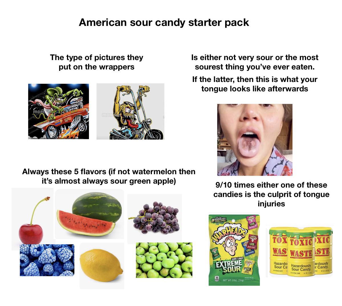 American sour candy starter pack The type of pictures they put on the wrappers Is either not very sour or the most sourest thing you've ever eaten. If the latter, then this is what your tongue looks like afterwards mont mon Always these 5 flavors (if not watermelon then it's almost always sour green apple) 9/10 times either one of these candies is the culprit of tongue injuries HENDE SMARHEADS EXTREME SOUR NET WT. 2:02. (559) TOX TOXIC XIC WAS WASTE STE Hazardo Sour Ca arclously Hazardously ir Candy Sour Candy WHITMINE