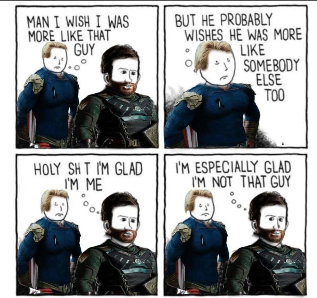 MAN I WISH I WAS MORE LIKE THAT GUY BUT HE PROBABLY WISHES HE WAS MORE LIKE SOMEBODY ELSE TOO HOLY SHT I'M GLAD I'M ME I'M ESPECIALLY GLAD I'M NOT THAT GUY