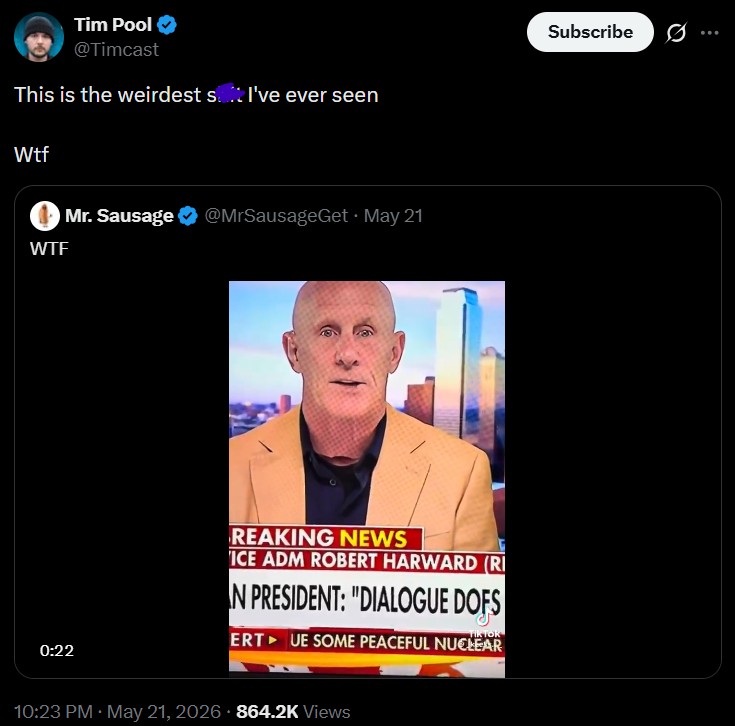 Tim Pool @Timcast This is the weirdest st I've ever seen W-- W-- Mr. Sausage @MrSausageGet. May 21 0:22 REAKING NEWS ICE ADM ROBERT HARWARD (RI N PRESIDENT: "DIALOGUE DOFS TIKTOR ERT UE SOME PEACEFUL NUCLEAR 10:23 PM - May 21, 2026 864.2K Views Subscribe