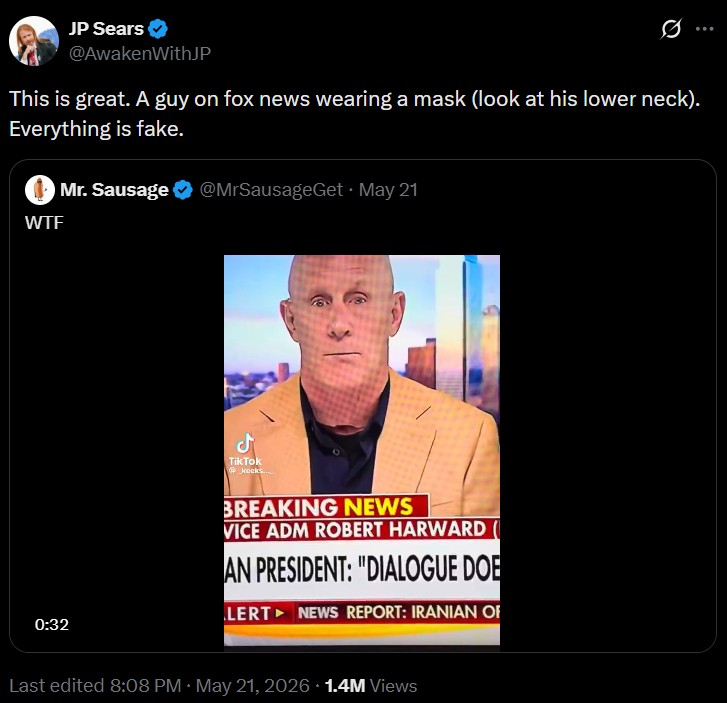 JP Sears @AwakenWithJP This is great. A guy on fox news wearing a mask (look at his lower neck). Everything is fake. W-- . Mr. Sausage @MrSausageGet ⚫ May 21 0:32 ـل TikTok kocks... BREAKING NEWS VICE ADM ROBERT HARWARD AN PRESIDENT: "DIALOGUE DOE LERT NEWS REPORT: IRANIAN OF Last edited 8:08 PM May 21, 2026 1.4M Views