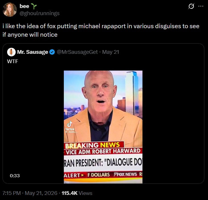 bee Y @ghoulrunnings i like the idea of fox putting michael rapaport in various disguises to see if anyone will notice W-- Mr. Sausage @MrSausageGet ⚫ May 21 0:33 ل TikTok @kocks... BREAKING NEWS VICE ADM ROBERT HARWARD RAN PRESIDENT: "DIALOGUE DO ALERT F DOLLARS FOX NEWS R 7:15 PM - May 21, 2026 115.4K Views