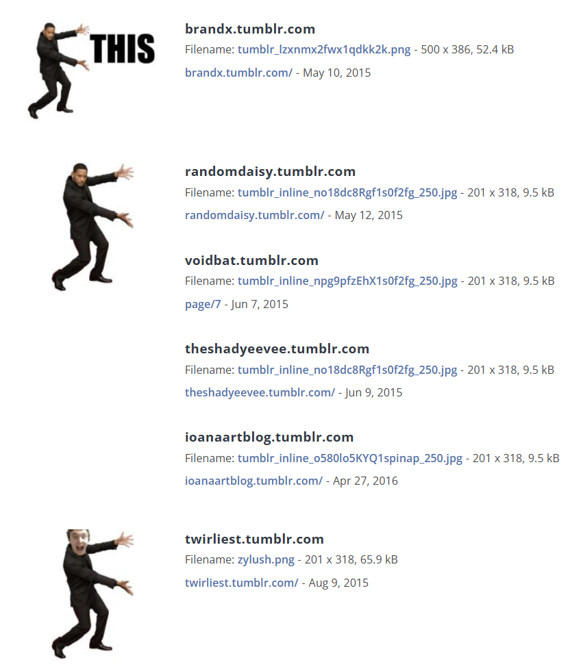 brandx.tumblr.com THIS Filename: tumblr_lzxnmx2fwx1qdkk2k.png - 500 x 386, 52.4 kB brandx.tumblr.com/ - May 10, 2015 randomdaisy.tumblr.com Filename: tumblr_inline_no18dc8Rgf1s0f2fg_250.jpg - 201 x 318, 9.5 kB randomdaisy.tumblr.com/ - May 12, 2015 voidbat.tumblr.com Filename: tumblr_inline_npg9pfzEhX1s0f2fg_250.jpg - 201 x 318, 9.5 kB page/7-Jun 7, 2015 theshadyeevee.tumblr.com Filename: tumblr_inline_no18dc8Rgf1s0f2fg_250.jpg - 201 x 318, 9.5 kB theshadyeevee.tumblr.com/ - Jun 9, 2015 ioanaartblog.tumblr.com Filename: tumblr_inline_0580105KYQ1spinap_250.jpg - 201 x 318, 9.5 kB ioanaartblog.tumblr.com/ - Apr 27, 2016 twirliest.tumblr.com Filename: zylush.png - 201 x 318, 65.9 kB twirliest.tumblr.com/ - Aug 9, 2015
