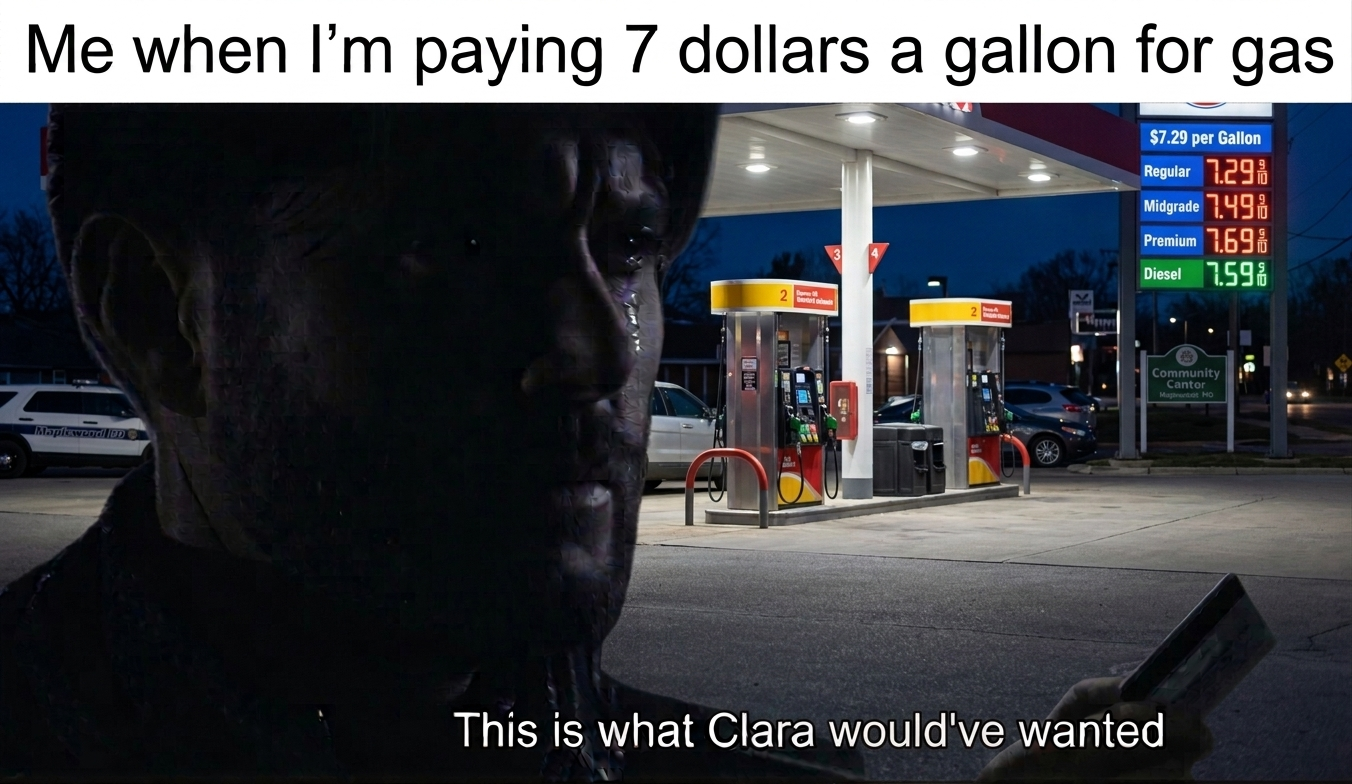Me when I'm paying 7 dollars a gallon for gas $7.29 per Gallon Maplewood BD ♥ Regular 1.29 Midgrade 7.49 Premium 7.69 Diesel 1.59 2 Community Cantor Matt HO This is what Clara would've wanted