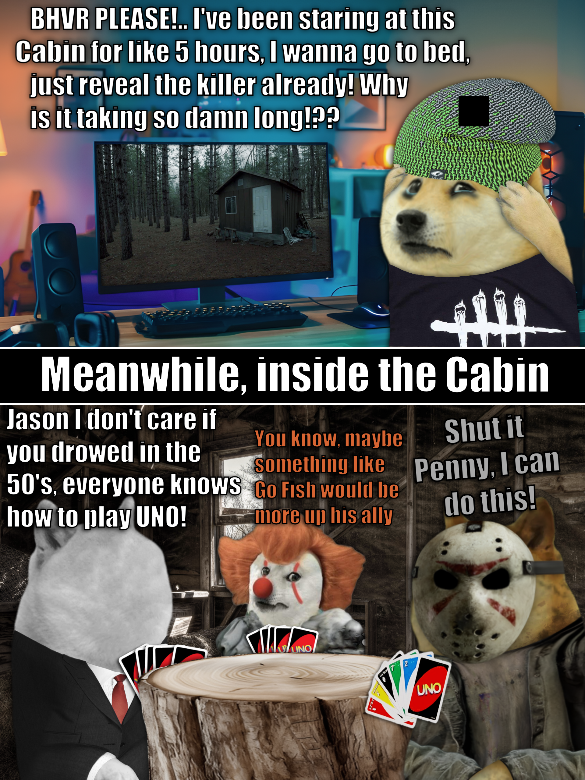 BHVR PLEASE!.. I've been staring at this Cabin for like 5 hours, I wanna go to bed, just reveal the killer already! Why is it taking so damn long!?? Meanwhile, inside the Cabin Jason I don't care if you drowed in the 50's, everyone knows how to play UNO! You know, maybe Something like Go Fish would be more up his ally Shut it Penny, I can do this! NOUNO 2 UNO