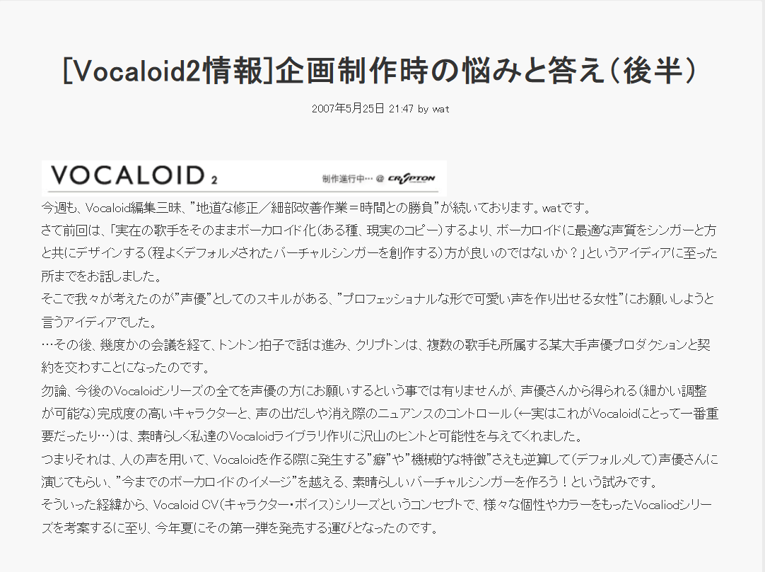 [Vocaloid2情報] 企画制作時の悩みと答え (後半) 2007年5月25日 21:47 by wat VOCALOID 2 制作進行中… @ CR SPTON 今週も、Vocaloid編集三昧、”地道な修正/細部改善作業=時間との勝負”が続いております。 watです。 さて前回は、「実在の歌手をそのままボーカロイド化 (ある種、現実のコピー) するより、 ボーカロイドに最適な声質をシンガーと方 と共にデザインする (程よくデフォルメされたバーチャルシンガーを創作する)方が良いのではないか?」というアイディアに至った 所までをお話しました。 そこで我々が考えたのが”声優”としてのスキルがある、”プロフェッショナルな形で可愛い声を作り出せる女性”にお願いしようと 言うアイディアでした。 ･･･その後、幾度かの会議を経て、トントン拍子で話は進み、 クリプトンは、 複数の歌手も所属する某大手声優プロダクションと契 約を交わすことになったのです。 勿論、 今後のVocaloidシリーズの全てを声優の方にお願いするという事では有りませんが、 声優さんから得られる(細かい調整 が可能な)完成度の高いキャラクターと、声の出だしや消え際のニュアンスのコントロール(←実はこれがVocaloidにとって一番重 要だったり…)は、素晴らしく私達のVocaloidライブラリ作りに沢山のヒントと可能性を与えてくれました。 つまりそれは、人の声を用いて、 Vocaloidを作る際に発生する”癖”や”機械的な特徴”さえも逆算して(デフォルメして)声優さんに 演じてもらい、”今までのボーカロイドのイメージ”を越える、素晴らしいバーチャルシンガーを作ろう!という試みです。 そういった経緯から、 Vocaloid CV (キャラクター・ボイス)シリーズというコンセプトで、 様々な個性やカラーをもったVocaliodシリー ズを考案するに至り、今年夏にその第一弾を発売する運びとなったのです。