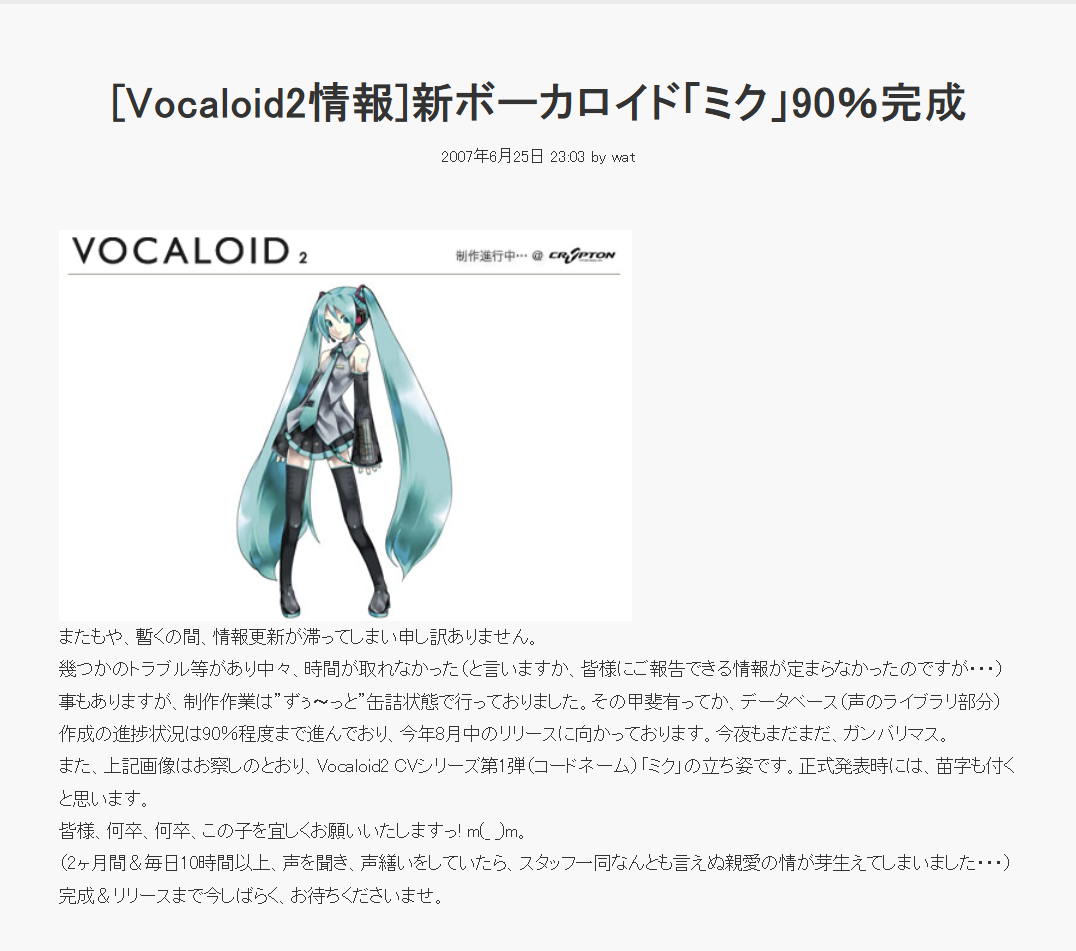 [Vocaloid2情報]新ボーカロイド「ミク」90%完成 2007年6月25日 23:03 by wat VOCALOID 2 制作進行中･･･ @ CR SPTON またもや、暫くの間、 情報更新が滞ってしまい申し訳ありません。 幾つかのトラブル等があり中々、時間が取れなかった(と言いますか、 皆様にご報告できる情報が定まらなかったのですが・・・) 事もありますが、制作作業は”ずぅ~っと”缶詰状態で行っておりました。 その甲斐有ってか、 データベース (声のライブラリ部分) 作成の進捗状況は90%程度まで進んでおり、今年8月中のリリースに向かっております。 今夜もまだまだ、 ガンバリマス。 また、上記画像はお察しのとおり、 Vocaloid2 CVシリーズ第1弾(コードネーム) 「ミク」の立ち姿です。 正式発表時には、苗字も付く と思います。 皆様、何卒、何卒、この子を宜しくお願いいたしますっ! m(_)m。 ( 2 ヶ月間&毎日10時間以上、声を聞き、声繕いをしていたら、 スタッフ一同なんとも言えぬ親愛の情が芽生えてしまいました･･･) 完成&リリースまで今しばらくお待ちくださいませ。
