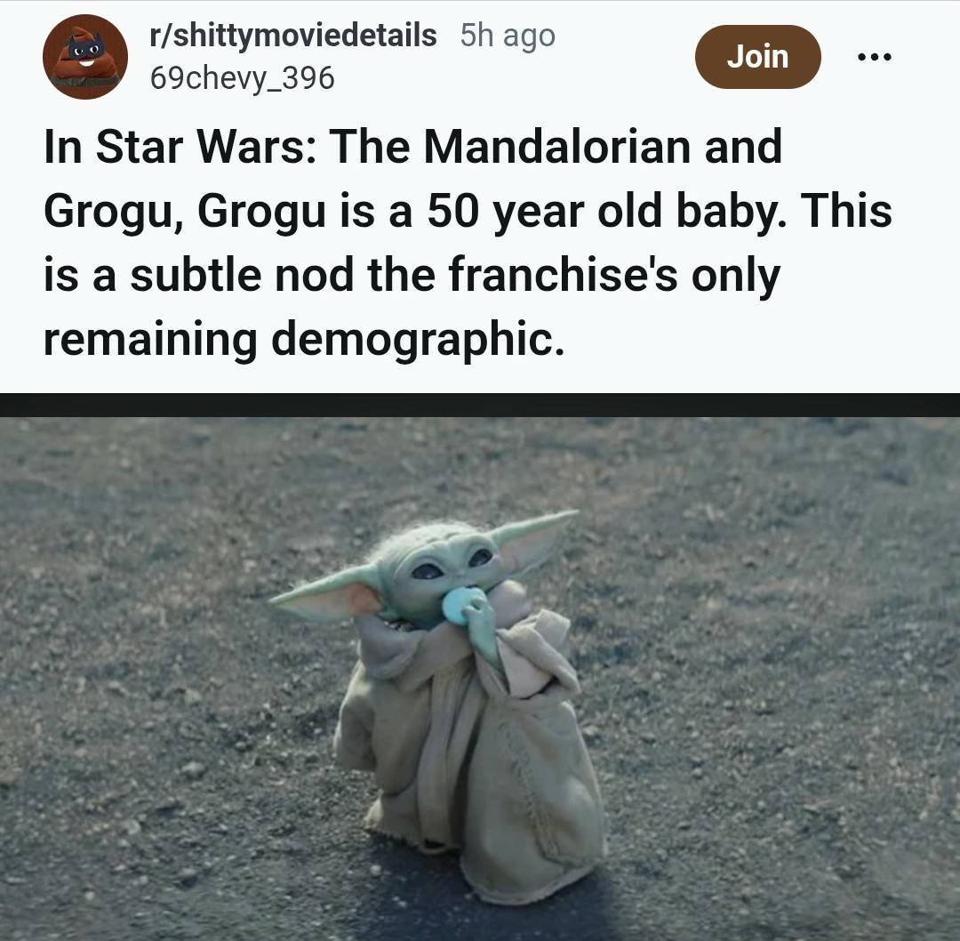 r/shittymoviedetails 5h ago 69chevy_396 Join In Star Wars: The Mandalorian and Grogu, Grogu is a 50 year old baby. This is a subtle nod the franchise's only remaining demographic.