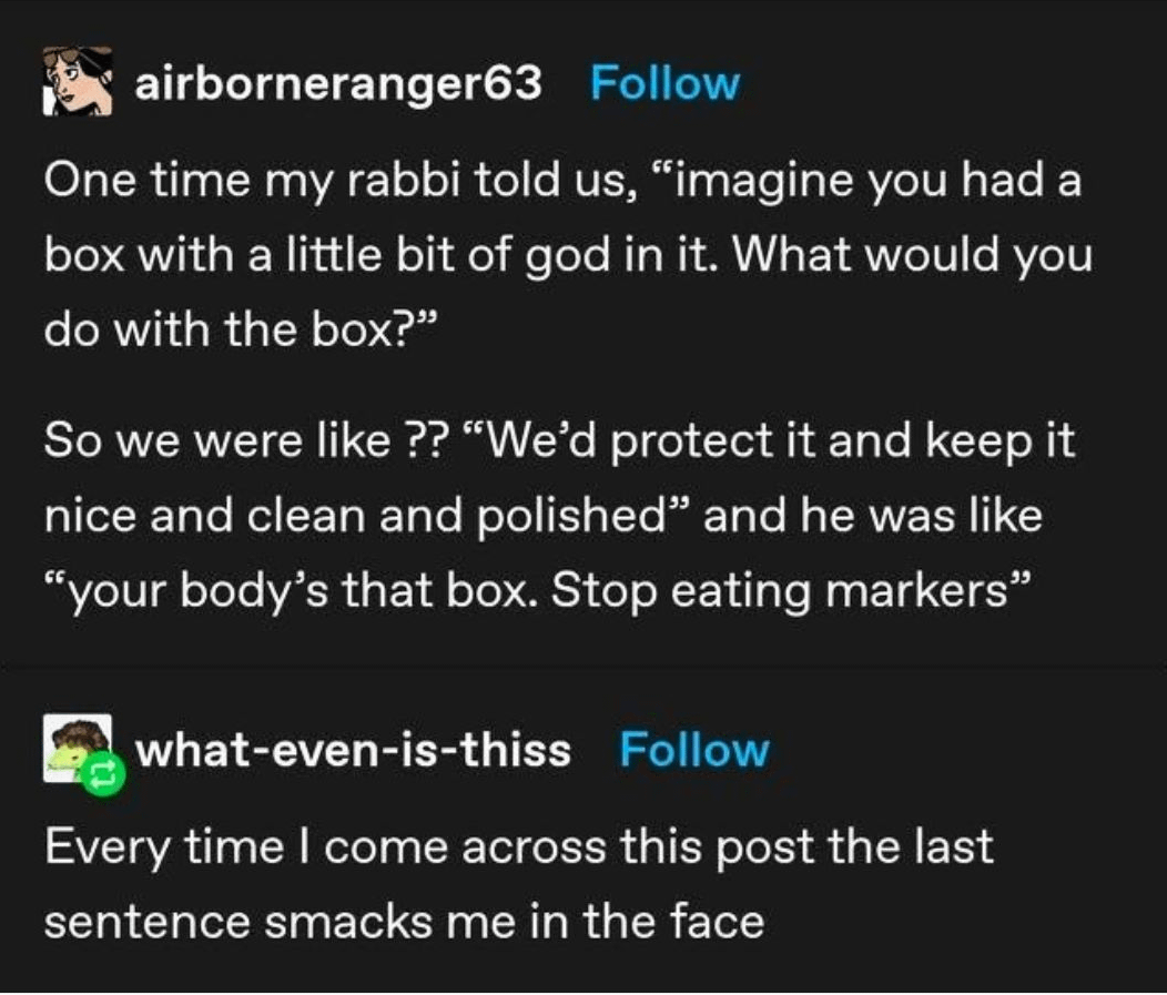 airborneranger63 Follow One time my rabbi told us, "imagine you had a box with a little bit of god in it. What would you do with the box?" So we were like ?? "We'd protect it and keep it nice and clean and polished" and he was like "your body's that box. Stop eating markers" what-even-is-thiss Follow Every time I come across this post the last sentence smacks me in the face