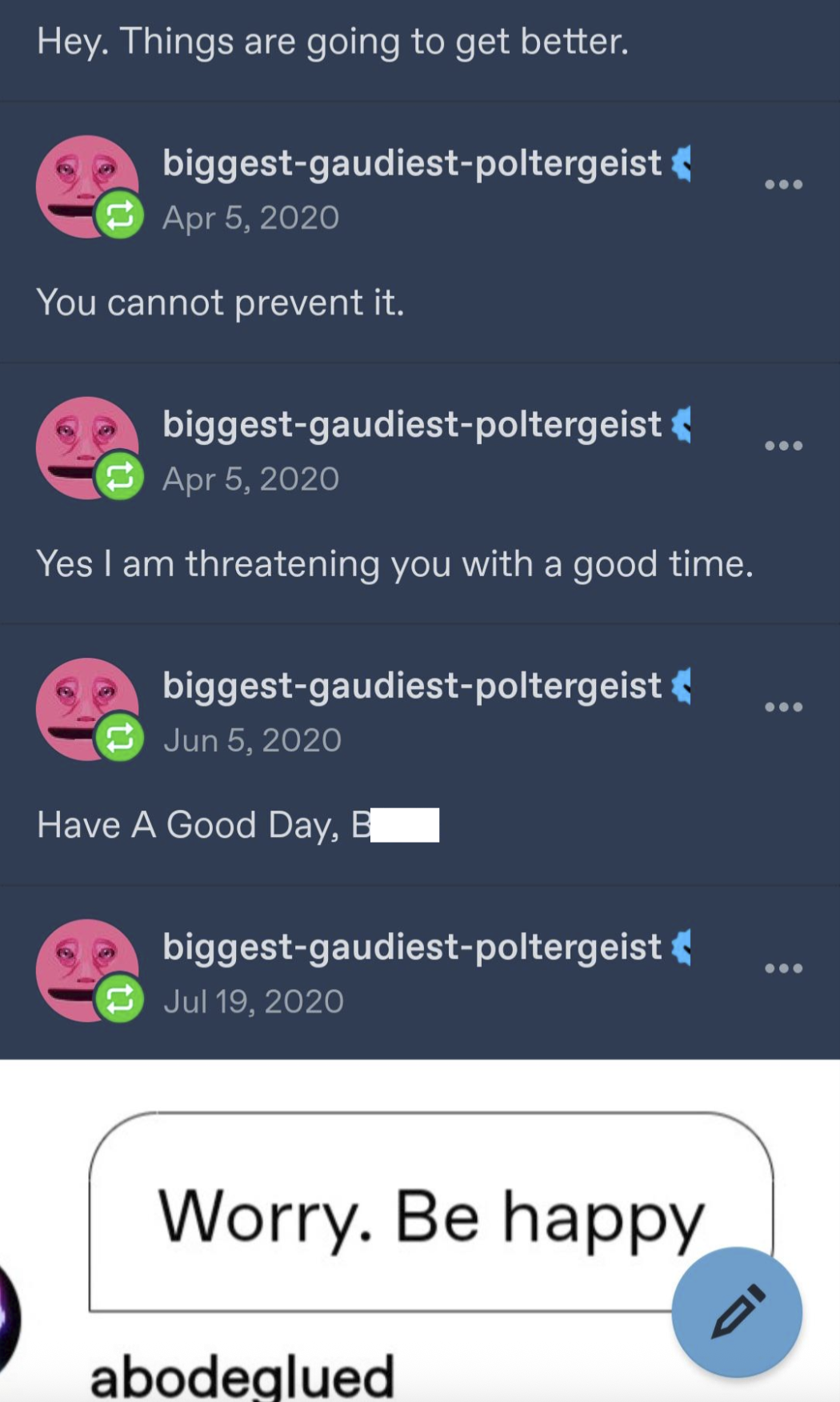 Hey. Things are going to get better. biggest-gaudiest-poltergeist Apr 5, 2020 You cannot prevent it. biggest-gaudiest-poltergeist Apr 5, 2020 Yes I am threatening you with a good time. biggest-gaudiest-poltergeist Jun 5, 2020 Have A Good Day, B biggest-gaudiest-poltergeist Jul 19, 2020 Worry. Be happy abodeglued
