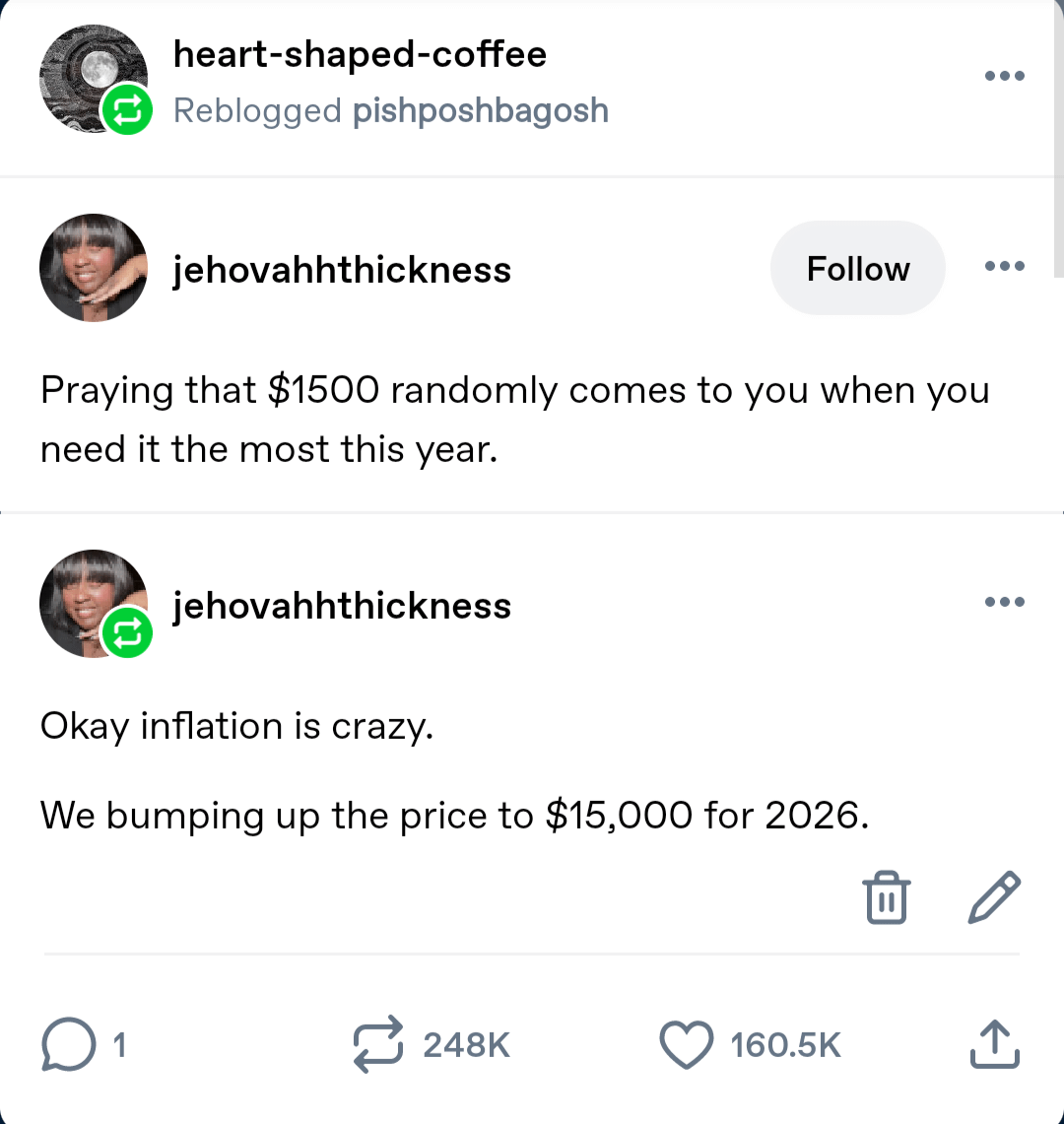 heart-shaped-coffee Reblogged pishposhbagosh jehovahhthickness Follow ... Praying that $1500 randomly comes to you when you need it the most this year. jehovahhthickness Okay inflation is crazy. We bumping up the price to $15,000 for 2026. ... ☐ 1 248K 160.5K ↑