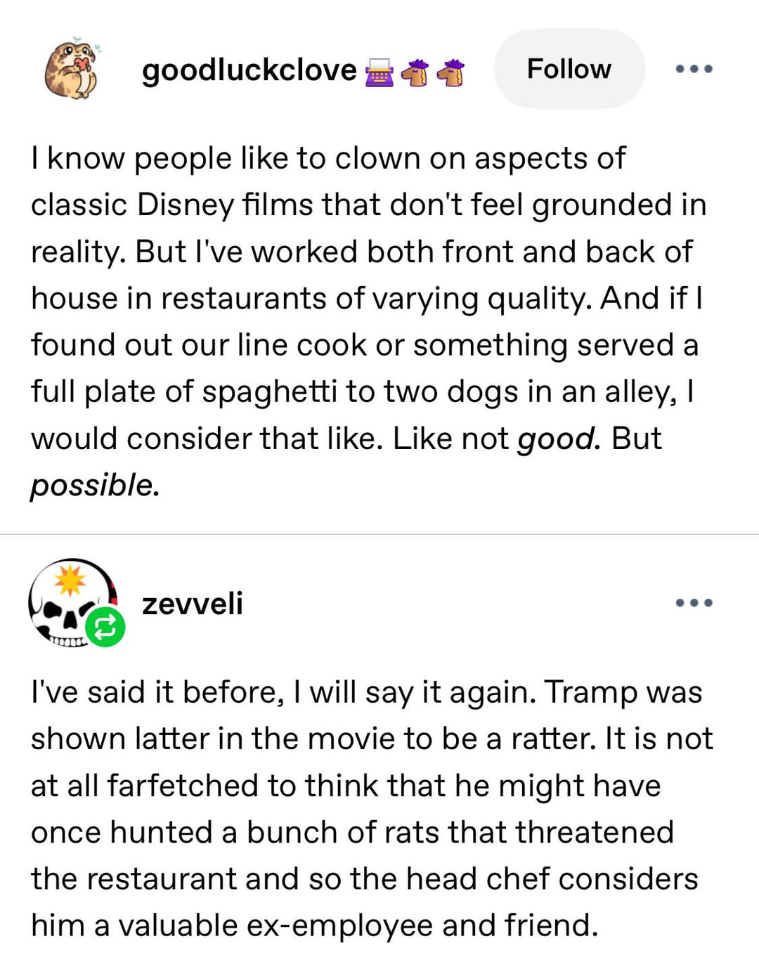goodluckclove Follow ... I know people like to clown on aspects of classic Disney films that don't feel grounded in reality. But I've worked both front and back of house in restaurants of varying quality. And if I found out our line cook or something served a full plate of spaghetti to two dogs in an alley, I would consider that like. Like not good. But possible. zevveli I've said it before, I will say it again. Tramp was shown latter in the movie to be a ratter. It is not at all farfetched to think that he might have once hunted a bunch of rats that threatened the restaurant and so the head chef considers him a valuable ex-employee and friend.