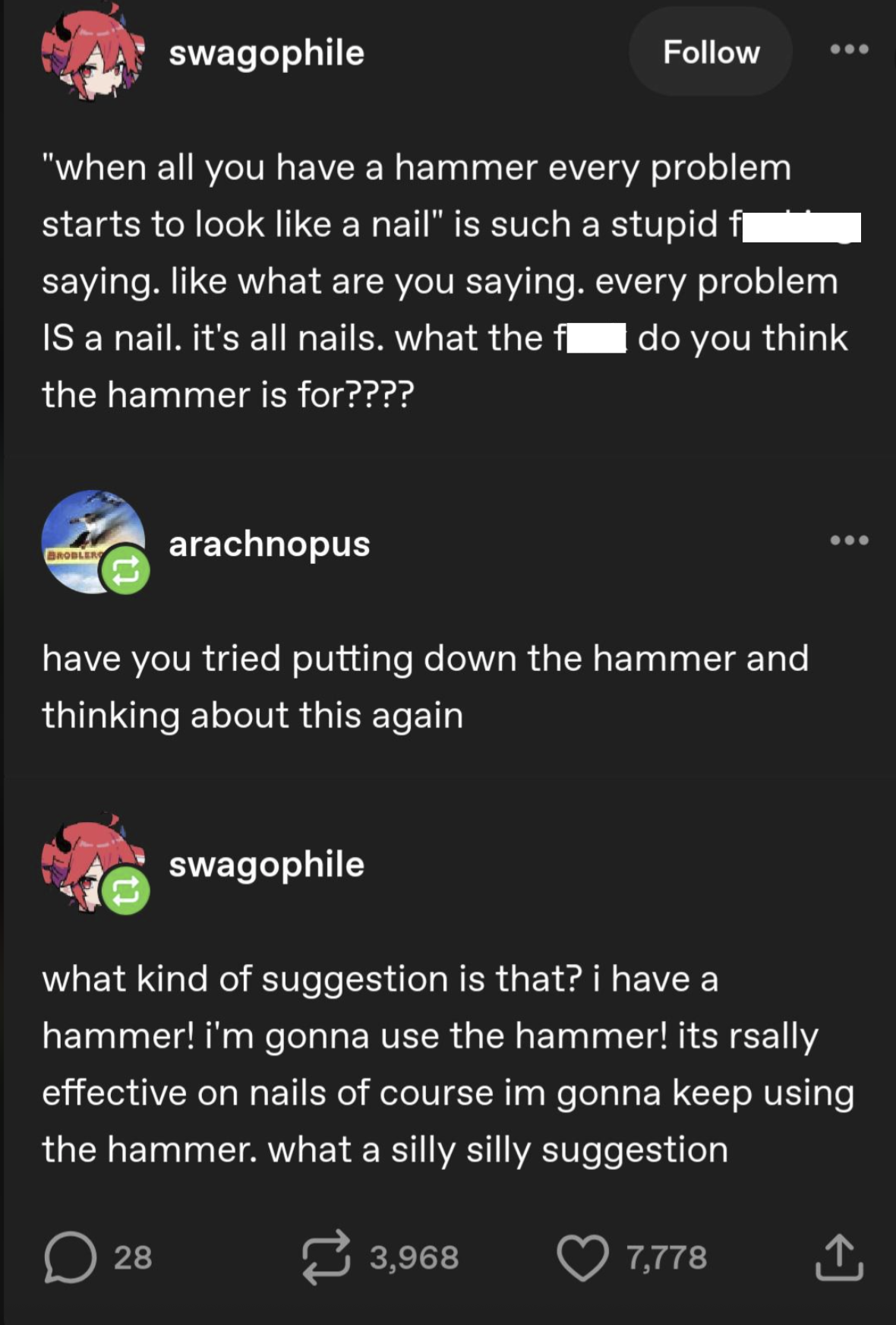 swagophile Follow "when all you have a hammer every problem starts to look like a nail" is such a stupid f¨` saying. like what are you saying. every problem do you think IS a nail. it's all nails. what the fl the hammer is for???? BROBLERS arachnopus have you tried putting down the hammer and thinking about this again swagophile what kind of suggestion is that? i have a hammer! i'm gonna use the hammer! its rsally effective on nails of course im gonna keep using the hammer. what a silly silly suggestion D 28 3,968 7,778 ↑