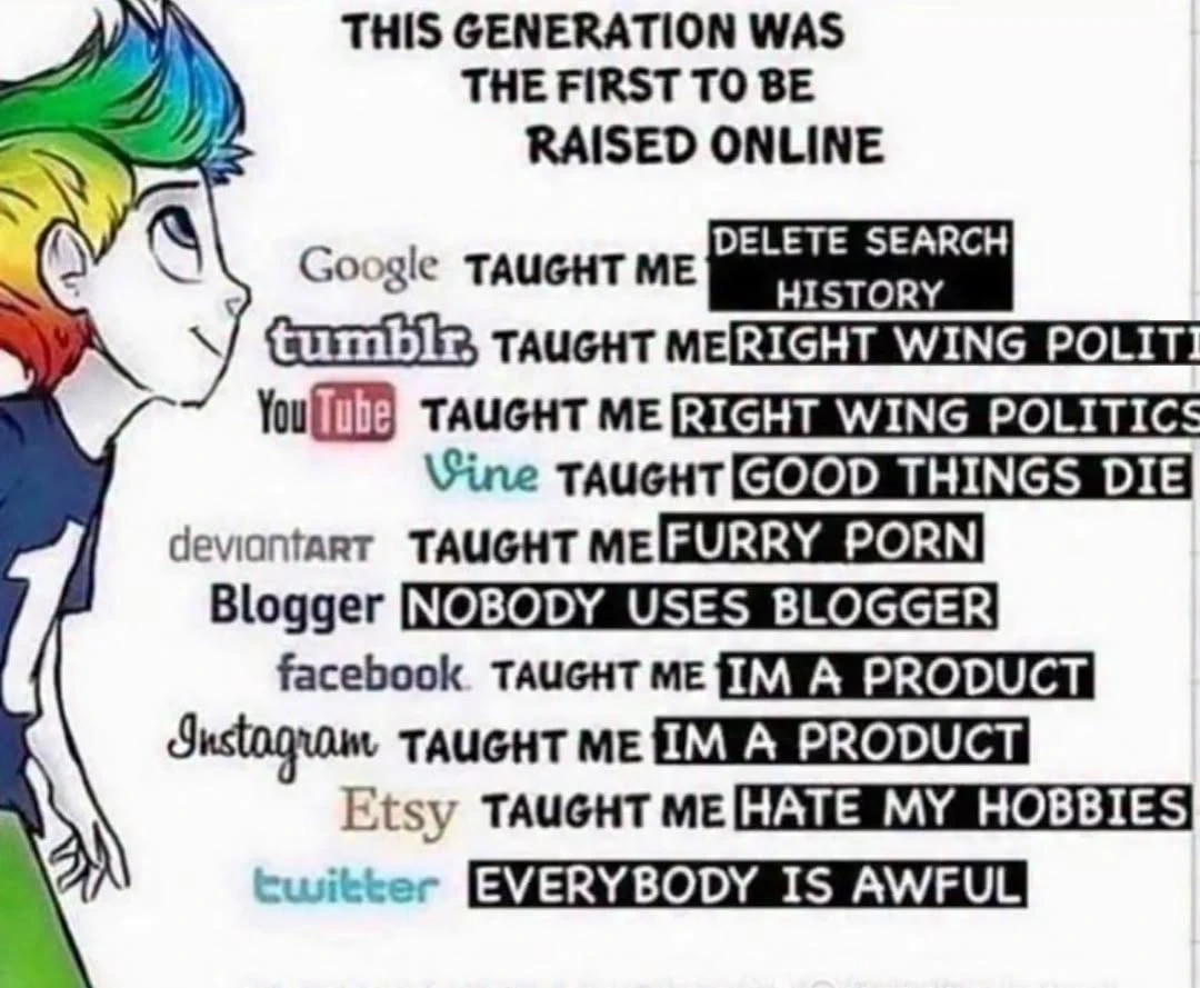 THIS GENERATION WAS THE FIRST TO BE RAISED ONLINE DELETE SEARCH Google TAUGHT ME HISTORY tumblr, TAUGHT ME RIGHT WING POLITI You Tube TAUGHT ME RIGHT WING POLITICS Vine TAUGHT GOOD THINGS DIE deviantART TAUGHT ME FURRY P--- Blogger NOBODY USES BLOGGER facebook TAUGHT ME IM A PRODUCT Instagram TAUGHT ME IM A PRODUCT Etsy TAUGHT ME HATE MY HOBBIES twitter EVERYBODY IS AWFUL