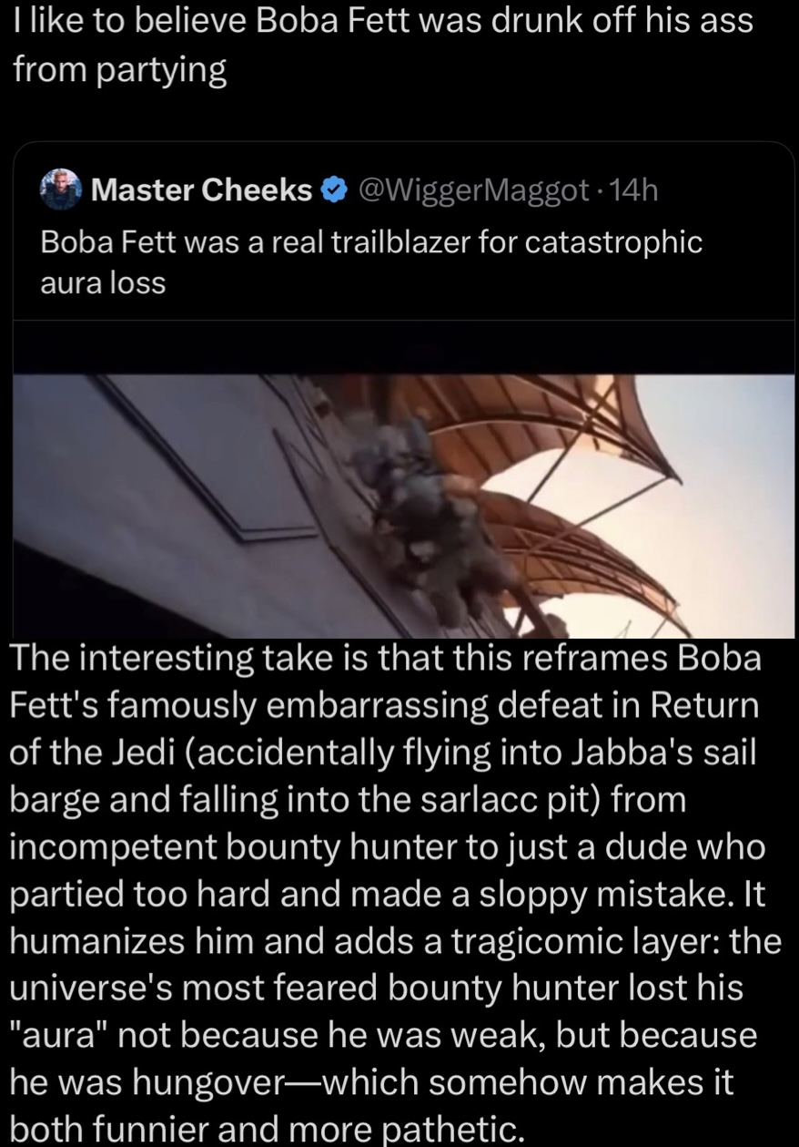 I like to believe Boba Fett was drunk off his ass from partying Master Cheeks @WiggerMaggot. 14h Boba Fett was a real trailblazer for catastrophic aura loss The interesting take is that this reframes Boba Fett's famously embarrassing defeat in Return of the Jedi (accidentally flying into Jabba's sail barge and falling into the sarlacc pit) from incompetent bounty hunter to just a dude who partied too hard and made a sloppy mistake. It humanizes him and adds a tragicomic layer: the universe's most feared bounty hunter lost his "aura" not because he was weak, but because he was hungover-which somehow makes it both funnier and more pathetic.