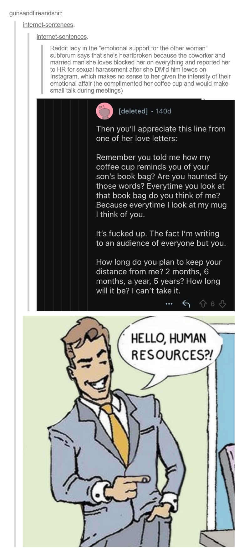 gunsandfireandshit; internet-sentences: internet-sentences: Reddit lady in the "emotional support for the other woman" subforum says that she's heartbroken because the coworker and married man she loves blocked her on everything and reported her to HR for sexual harassment after she DM'd him lewds on Instagram, which makes no sense to her given the intensity of their emotional affair (he complimented her coffee cup and would make small talk during meetings) [deleted] 140d • Then you'll appreciate this line from one of her love letters: Remember you told me how my coffee cup reminds you of your son's book bag? Are you haunted by those words? Everytime you look at that book bag do you think of me? Because everytime I look at my mug I think of you. It's f----- up. The fact I'm writing to an audience of everyone but you. How long do you plan to keep your distance from me? 2 months, 6 months, a year, 5 years? How long will it be? I can't take it. 6 HELLO, HUMAN RESOURCES?!