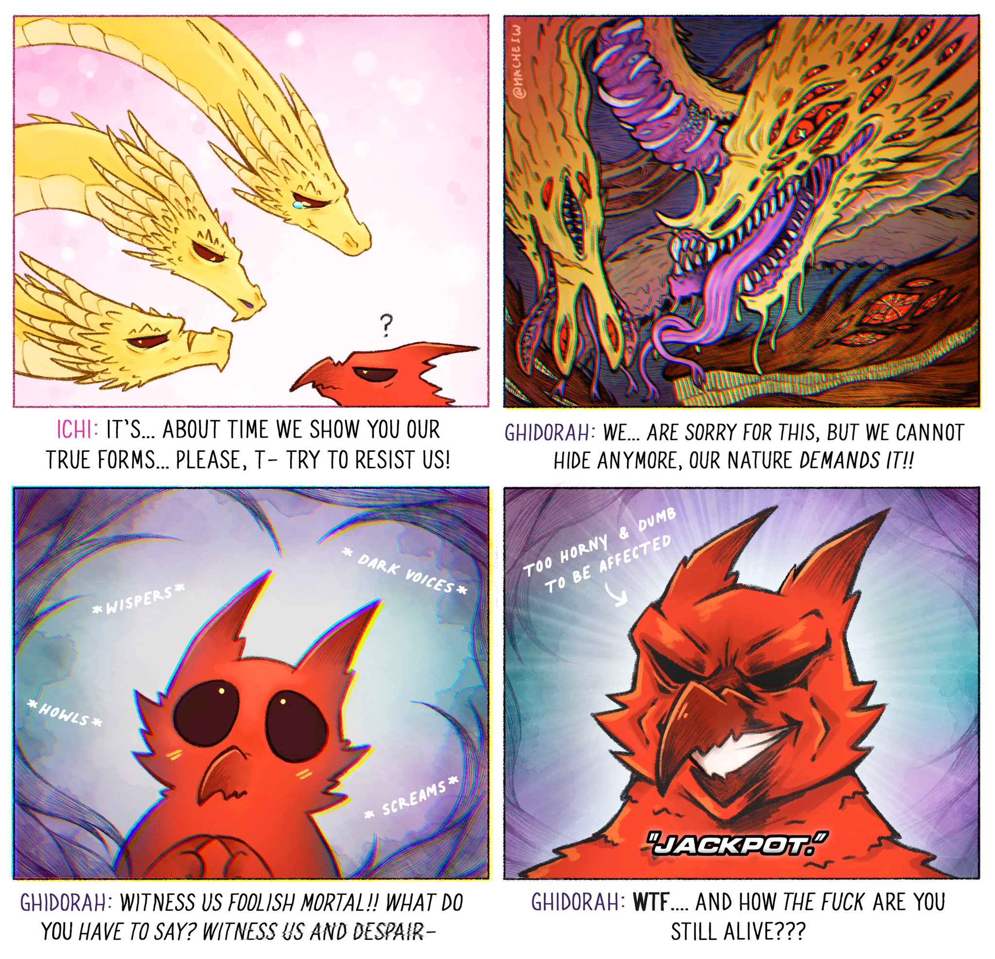 @MACHEIW ICHI: IT'S... ABOUT TIME WE SHOW YOU OUR TRUE FORMS... PLEASE, T- TRY TO RESIST US! *WISPERS* * DARK VOICES* GHIDORAH: WE... ARE SORRY FOR THIS, BUT WE CANNOT HIDE ANYMORE, OUR NATURE DEMANDS IT!! TOO HORNY & DUMB TO BE AFFECTED *HOWLS* * SCREAMS * GHIDORAH: WITNESS US FOOLISH MORTAL!! WHAT DO YOU HAVE TO SAY? WITNESS US AND DESPAIR- "JACKPOT." GHIDORAH: W--.... AND HOW THE F--- ARE YOU STILL ALIVE???