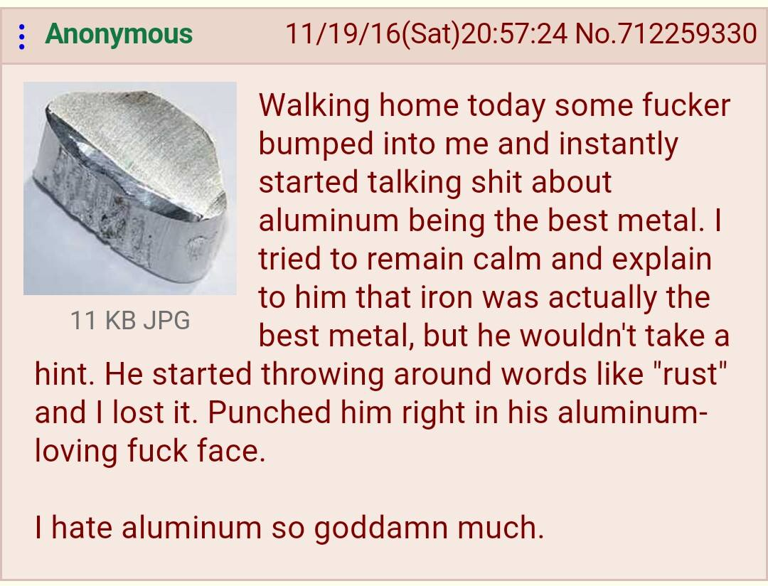 : Anonymous 11 KB JPG 11/19/16(Sat)20:57:24 No. 712259330 Walking home today some f----- bumped into me and instantly started talking s--- about aluminum being the best metal. I tried to remain calm and explain to him that iron was actually the best metal, but he wouldn't take a hint. He started throwing around words like "rust" and I lost it. Punched him right in his aluminum- loving f--- face. I hate aluminum so goddamn much.