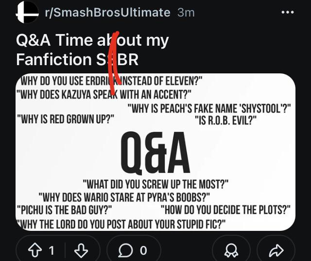 r/SmashBrosUltimate 3m Q&A Time at out my Fanfiction S BR WHY DO YOU USE ERDRICK INSTEAD OF ELEVEN?" "WHY DOES KAZUYA SPEAK WITH AN ACCENT?" "WHY IS RED GROWN UP?" "WHY IS PEACH'S FAKE NAME 'SHYSTOOL'?" "IS R.O.B. EVIL?" Q&A "WHAT DID YOU SCREW UP THE MOST?" "WHY DOES WARIO STARE AT PYRA'S BOOBS?" "PICHU IS THE BAD GUY?" "HOW DO YOU DECIDE THE PLOTS?" "WHY THE LORD DO YOU POST ABOUT YOUR STUPID FIC?" ✩ 1