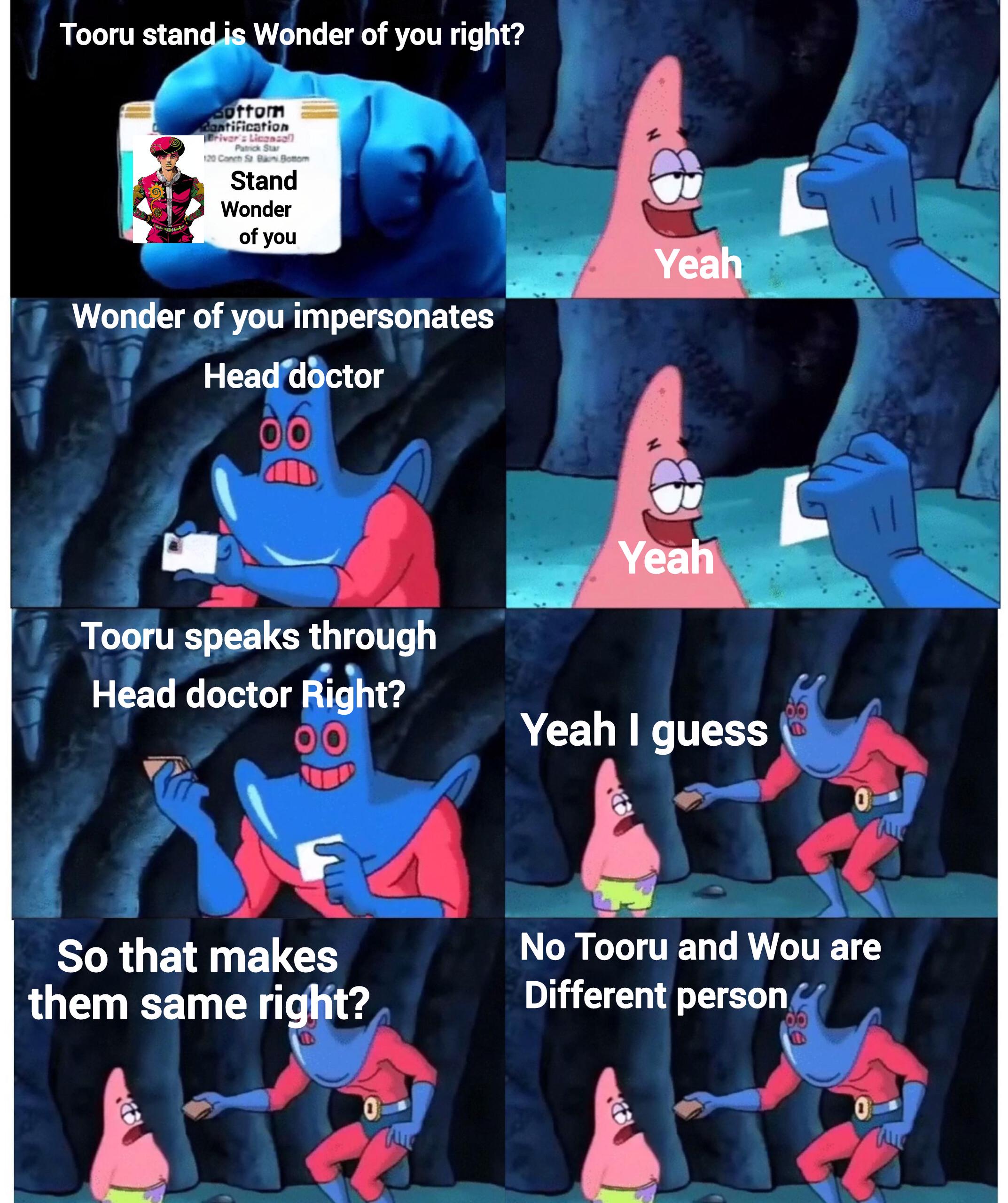 Tooru stand is Wonder of you right? Bottom dantification Briver's License Patrick Star 120 Conch St Bani Bottom Stand Wonder of you Wonder of you impersonates Head doctor Yeah Yeah Tooru speaks through Head doctor Right? Yeah I guess So that makes them same right? No Tooru and Wou are Different person
