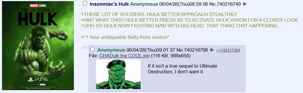 MARVEL GAMES THE INCREDIBLE HULK Insomniac's Hulk Anonymous 06/04/26(Thu)08:59:56 No.740216749 ► >THERE LOT OF SOLIDERS. HULK BETTER APPROACH STEALTHILY. >HM? WHAT THIS? HULK BETTER PRESS R2 TO ACTIVATE HULK VISION FOR A CLOSER LOOK. >UHH SO HULK NOW FIGHTING MAN WITH BIG HEAD. THAT THING THAT HAPPENING. >*1 hour unskippable Betty Ross section* >>☐ Anonymous 06/04/26(Thu)09:01:37 No.740216796 ►>>740217389 File: CHADulk the COOL.jpg (116 KB, 998x658) If it isn't a true sequel to Ultimate &PS5 Destruction, I don't want it.